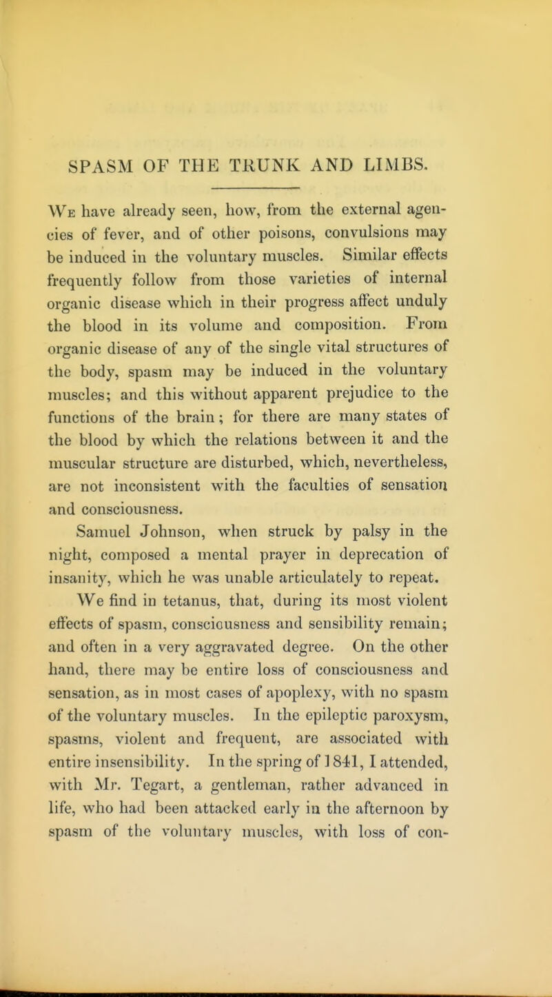 SPASM OF THE TRUNK AND LIMBS. We have already seen, how, from the external agen- cies of fever, and of other poisons, convulsions may be induced in the voluntary muscles. Similar effects frequently follow^ from those varieties of internal organic disease which in their progress affect unduly the blood in its volume and composition. From organic disease of any of the single vital structures of the body, spasm may be induced in the voluntary muscles; and this without apparent prejudice to the functions of the brain; for there are many states of the blood by which the relations between it and the muscular structure are disturbed, which, nevertheless, are not inconsistent with the faculties of sensation and consciousness. Samuel Johnson, when struck by palsy in the night, composed a mental prayer in deprecation of insanity, which he was unable articulately to repeat. We find in tetanus, that, during its most violent eff'ects of spasm, consciousness and sensibility remain; and often in a very aggravated degree. On the other hand, there may be entire loss of consciousness and sensation, as in most cases of apoplexy, with no spasm of the voluntary muscles. In the epileptic paroxysm, spasms, violent and frequent, are associated with entire insensibility. In the spring of 1841, I attended, with Mr. Tegart, a gentleman, rather advanced in life, who had been attacked early in the afternoon by spasm of the voluntary muscles, with loss of con-