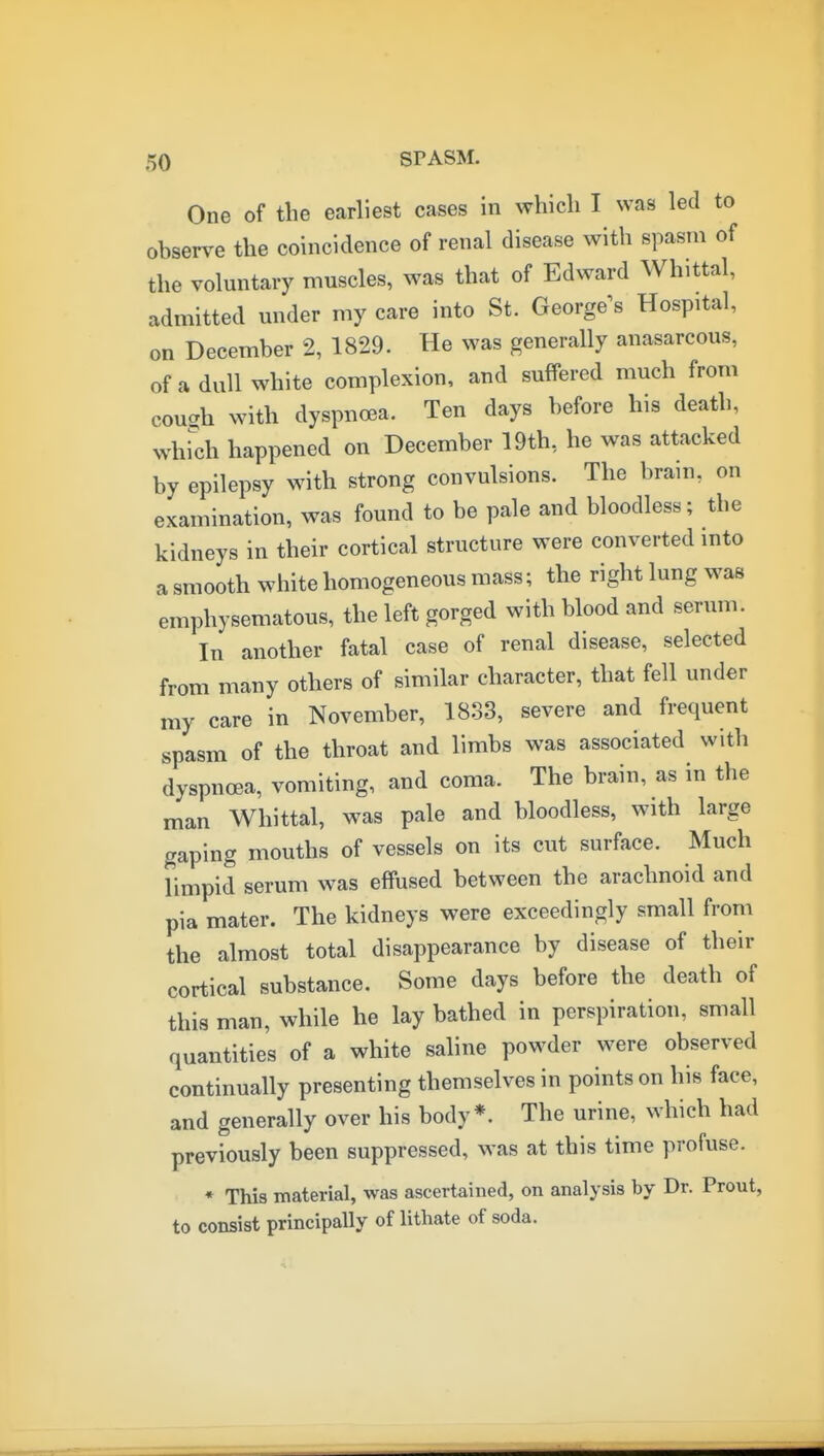 One of the earliest cases in which I was led to observe the coincidence of renal disease with spasm of the voluntary muscles, was that of Edward Whittal, admitted under my care into St. George^s Hospital, on December 2, 1829. He was generally anasarcous, of a dull white complexion, and suffered much from cough with dyspnoea. Ten days before his death, whfch happened on December 19th, he was attacked by epilepsy with strong convulsions. The brain, on examination, was found to be pale and bloodless; the kidneys in their cortical structure were converted into a smooth white homogeneous mass; the right lung was emphysematous, the left gorged with blood and serum. In another fatal case of renal disease, selected from many others of similar character, that fell under my care in November, 1833, severe and frequent spasm of the throat and limbs was associated with dyspnoea, vomiting, and coma. The brain, as in the man Whittal, was pale and bloodless, with large gaping mouths of vessels on its cut surface. Much limpid serum was effused between the arachnoid and pia mater. The kidneys were exceedingly small from the almost total disappearance by disease of their cortical substance. Some days before the death of this man, while he lay bathed in perspiration, small quantities of a white saline powder were observed continually presenting themselves in points on his face, and generally over his body*. The urine, which had previously been suppressed, was at this time profuse. * This material, was ascertained, on analysis by Dr. Prout, to consist principally of lithate of soda.