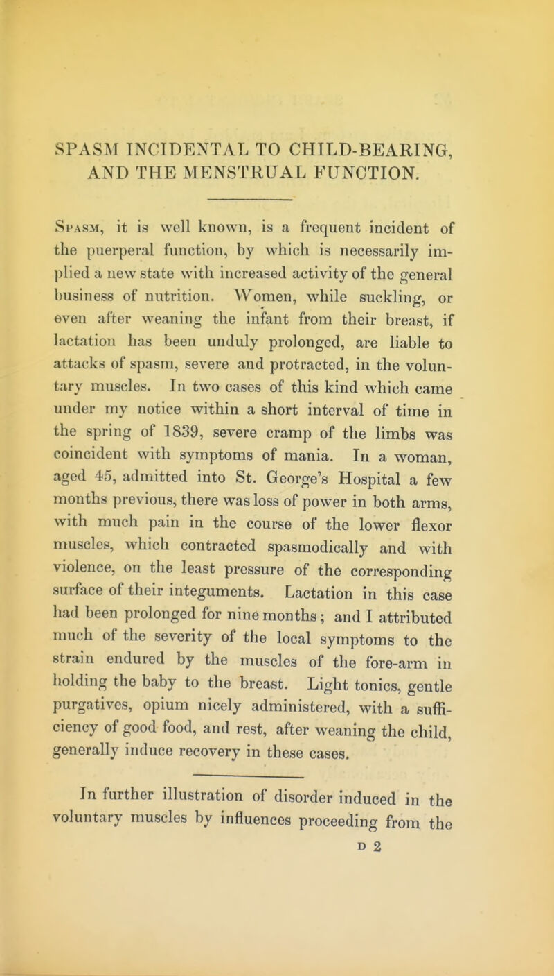 SPASM INCIDENTAL TO CHILD-BEARING, AND THE MENSTRUAL FUNCTION. Spasm, it is well known, is a frequent incident of the puerperal function, by which is necessarily im- plied a new state with increased activity of the general business of nutrition. Women, while suckling, or even after weaning the infant from their breast, if lactation has been unduly prolonged, are liable to attacks of spasm, severe and protracted, in the volun- tary muscles. In two cases of this kind which came under my notice within a short interval of time in the spring of 1839, severe cramp of the limbs was coincident with symptoms of mania. In a woman, aged 45, admitted into St. George's Hospital a few months previous, there was loss of power in both arms, with much pain in the course of the lower flexor muscles, which contracted spasmodically and with violence, on the least pressure of the corresponding surface of their integuments. Lactation in this case had been prolonged for nine months; and I attributed much of the severity of the local symptoms to the strain endured by the muscles of the fore-arm in holding the baby to the breast. Light tonics, gentle purgatives, opium nicely administered, with a suffi- ciency of good food, and rest, after weaning the child, generally induce recovery in these cases. In further illustration of disorder induced in the voluntary muscles by influences proceeding from the