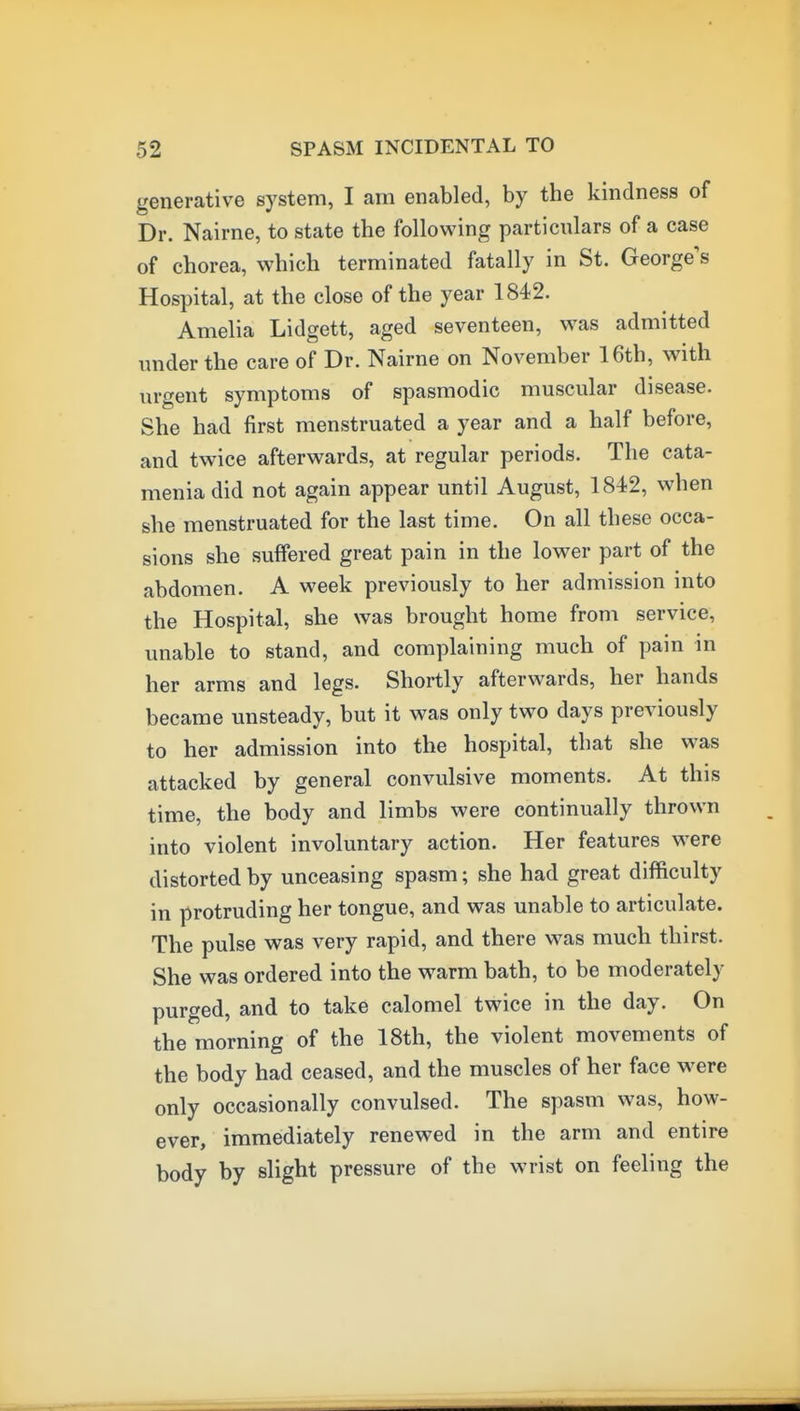 generative system, I am enabled, by the kindness of Dr. Nairne, to state the following particulars of a case of chorea, which terminated fatally in St. George's Hospital, at the close of the year 1842. Amelia Lidgett, aged seventeen, was admitted under the care of Dr. Nairne on November 16th, with urgent symptoms of spasmodic muscular disease. She had first menstruated a year and a half before, and twice afterwards, at regular periods. The cata- meniadid not again appear until August, 1842, when she menstruated for the last time. On all these occa- sions she suffered great pain in the lower part of the abdomen. A week previously to her admission into the Hospital, she was brought home from service, unable to stand, and complaining much of pain in her arms and legs. Shortly afterwards, her hands became unsteady, but it was only two days previously to her admission into the hospital, that she was attacked by general convulsive moments. At this time, the body and limbs were continually thrown into violent involuntary action. Her features were distorted by unceasing spasm; she had great difficulty in protruding her tongue, and was unable to articulate. The pulse was very rapid, and there was much thirst. She was ordered into the warm bath, to be moderately purged, and to take calomel twice in the day. On the morning of the 18th, the violent movements of the body had ceased, and the muscles of her face were only occasionally convulsed. The spasm was, how- ever, immediately renewed in the arm and entire body by slight pressure of the wrist on feeling the