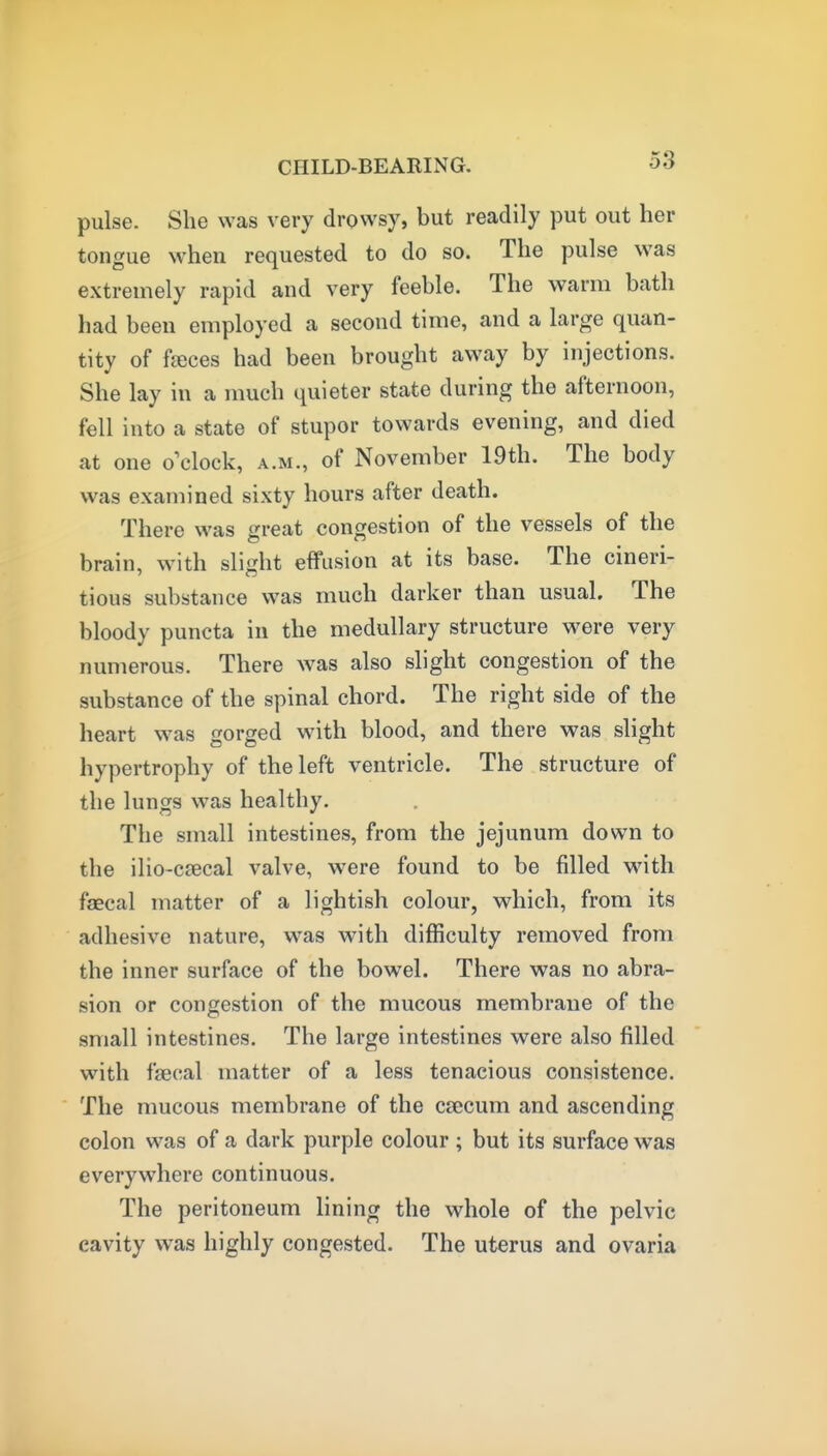pulse. She was very drowsy, but readily put out her tongue when requested to do so. The pulse was extremely rapid and very feeble. The warm bath had been employed a second time, and a large quan- tity of fjeces had been brought away by injections. She lay in a much quieter state during the afternoon, fell into a state of stupor towards evening, and died at one o'clock, a.m., of November 19th. The body was examined sixty hours after death. There was great congestion of the vessels of the brain, with slight effusion at its base. The cineri- tious substance was much darker than usual. The bloody puncta in the medullary structure were very numerous. There was also slight congestion of the substance of the spinal chord. The right side of the heart was gorged wnth blood, and there was slight hypertrophy of the left ventricle. The structure of the lungs was healthy. The small intestines, from the jejunum down to the ilio-c£ecal valve, were found to be filled with fsecal matter of a lightish colour, which, from its adhesive nature, was with difficulty removed from the inner surface of the bowel. There was no abra- sion or congestion of the mucous membrane of the small intestines. The large intestines were also filled with faecal matter of a less tenacious consistence. The mucous membrane of the caecum and ascending colon was of a dark purple colour ; but its surface was everywhere continuous. The peritoneum lining the whole of the pelvic cavity was highly congested. The uterus and ovaria