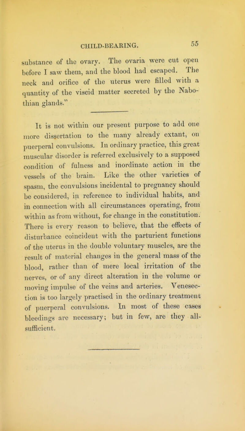 substance of the ovary. The ovaria were cut open before I saw them, and the blood had escaped. The neck and orifice of the uterus were filled with a quantity of the viscid matter secreted by the Nabo- thian glands. It is not within our present purpose to add one more dissertation to the many already extant, on puerperal convulsions. In ordinary practice, this great muscular disorder is referred exclusively to a supposed condition of fulness and inordinate action in the vessels of the brain. Like the other varieties of spasm, the convulsions incidental to pregnancy should be considered, in reference to individual habits, and in connection with all circumstances operating, from within as from without, for change in the constitution. There is every reason to believe, that the effects of disturbance coincident with the parturient functions of the uterus in the double voluntary muscles, are the result of material changes in the general mass of the blood, i-ather than of mere local irritation of the nerves, or of any direct alteration in the volume or moving impulse of the veins and arteries. Venesec- tion is too largely practised in the ordinary treatment of puerperal convulsions. In most of these cases bleedings are necessary; but in few, are they all- sufficient.