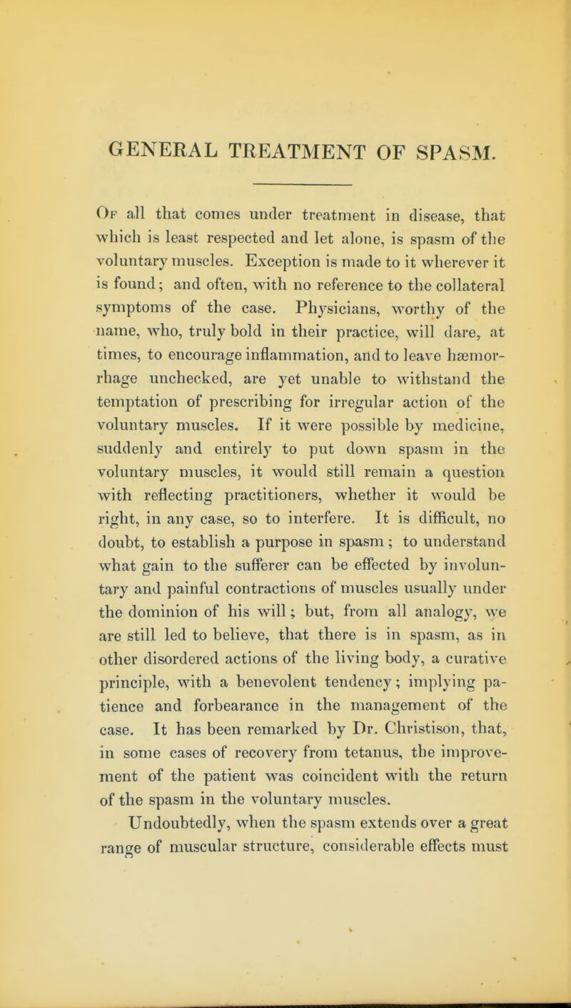 GENERAL TREATMENT OF SPASM. Of all that comes under treatment in disease, that which is least respected and let alone, is spasm of the voluntary muscles. Exception is made to it wherever it is found; and often, with no reference to the collateral symptoms of the case. Physicians, worthy of the name, who, truly bold in their practice, will dare, at times, to encourage inflammation, and to leave hremor- rhage unchecked, are yet unable to withstand the temptation of prescribing for irregular action of the voluntary muscles. If it were possible by medicine, suddenly and entirely to put down spasm in the voluntary muscles, it would still remain a question with reflecting practitioners, whether it would be right, in any case, so to interfere. It is difficult, no doubt, to establish a purpose in spasm; to understand what gain to the sufferer can be effected by involun- tary and painful contractions of muscles usually under the dominion of his will; but, from all analogy, yye are still led to believe, that there is in spasm, as in other disordered actions of the living body, a curative principle, with a benevolent tendency; implying pa- tience and forbearance in the management of the case. It has been remarked by Dr. Christison, that, in some cases of recovery from tetanus, the improve- ment of the patient was coincident with the return of the spasm in the voluntary muscles. Undoubtedly, when the spasm extends over a great range of muscular structure, considerable effects must