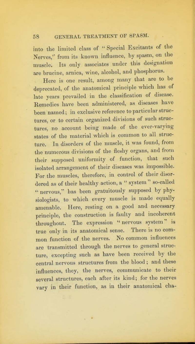 into the limited class of  Special Excitants of the Nerves, from its known influence, by spasm, on the muscle. Its only associates under this designation are brucine, arnica, wine, alcohol, and phosphorus. Here is one result, among many that are to be deprecated, of the anatomical principle which has of late years prevailed in the classification of disease. Remedies have been administered, as diseases have been named; in exclusive reference to particular struc- tures, or to certain organized divisions of such struc- tures, no account being made of the ever-varying states of the material which is common to all struc- ture. In disorders of the muscle, it was found, from the numerous divisions of the fleshy organs, and from their supposed uniformity of function, that such isolated arrangement of their diseases was impossible. For the muscles, therefore, in control of their disor- dered as of their healthy action, a  systemso-called nervous, has been gratuitously supposed by phy- siologists, to which every muscle is made equally amenable. Here, resting on a good and necessary principle, the construction is faulty and incoherent throughout. The expression nervous system is true only in its anatomical sense. There is no com- mon function of the nerves. No common influences are transmitted through the nerves to general struc- ture, excepting such as have been received by the central nervous structures from the blood; and these influences, they, the nerves, communicate to their several structures, each after its kind; for the nerves vary in their function, as in their anatomical cha-