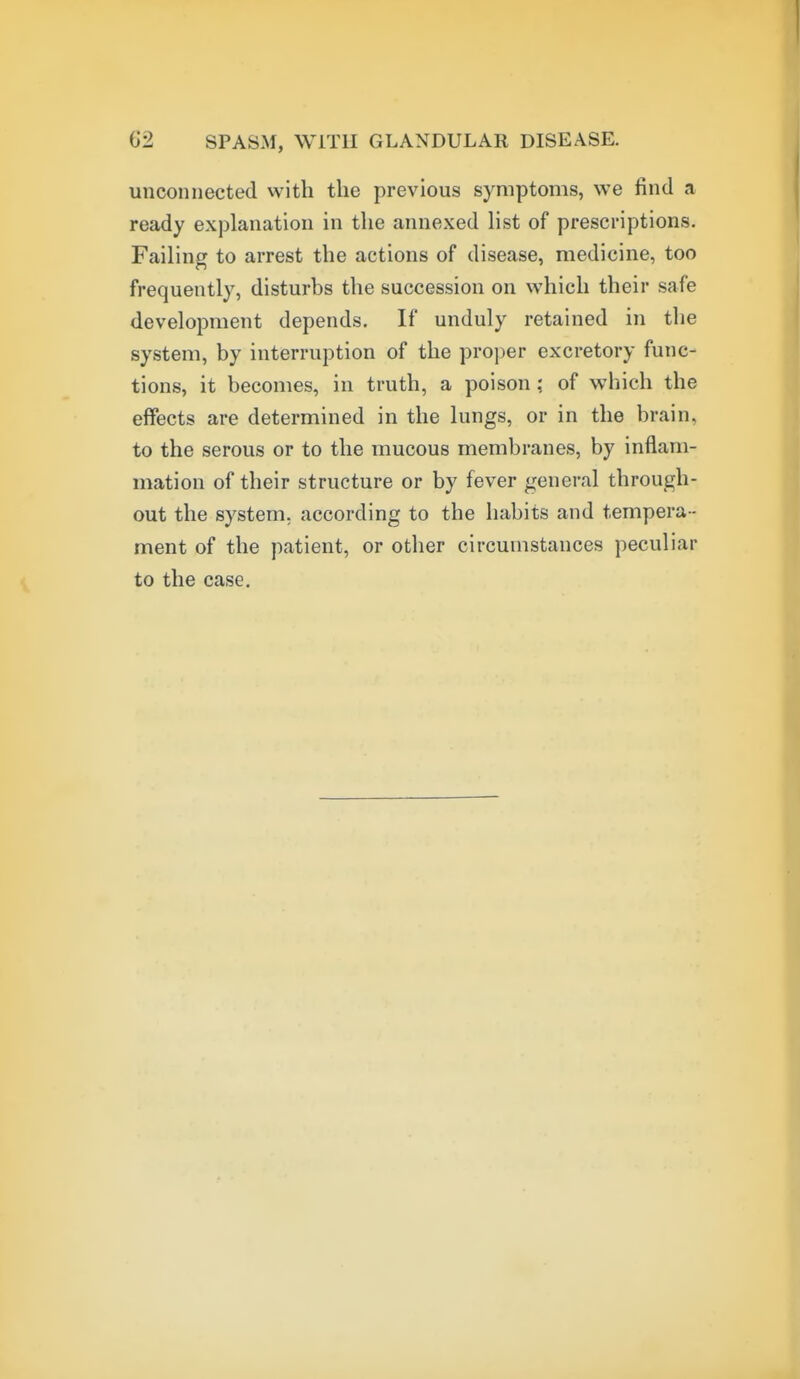 unconnected with the previous symptoms, we find a ready explanation in the annexed Hst of prescriptions. Failing to arrest the actions of disease, medicine, too frequently, disturbs the succession on which their safe development depends. If unduly retained in the system, by interruption of the proper excretory func- tions, it becomes, in truth, a poison ; of which the effects are determined in the lungs, or in the brain, to the serous or to the mucous membranes, by inflam- mation of their structure or by fever general through- out the system, according to the habits and tempera - ment of the patient, or other circumstauces peculiar to the case.