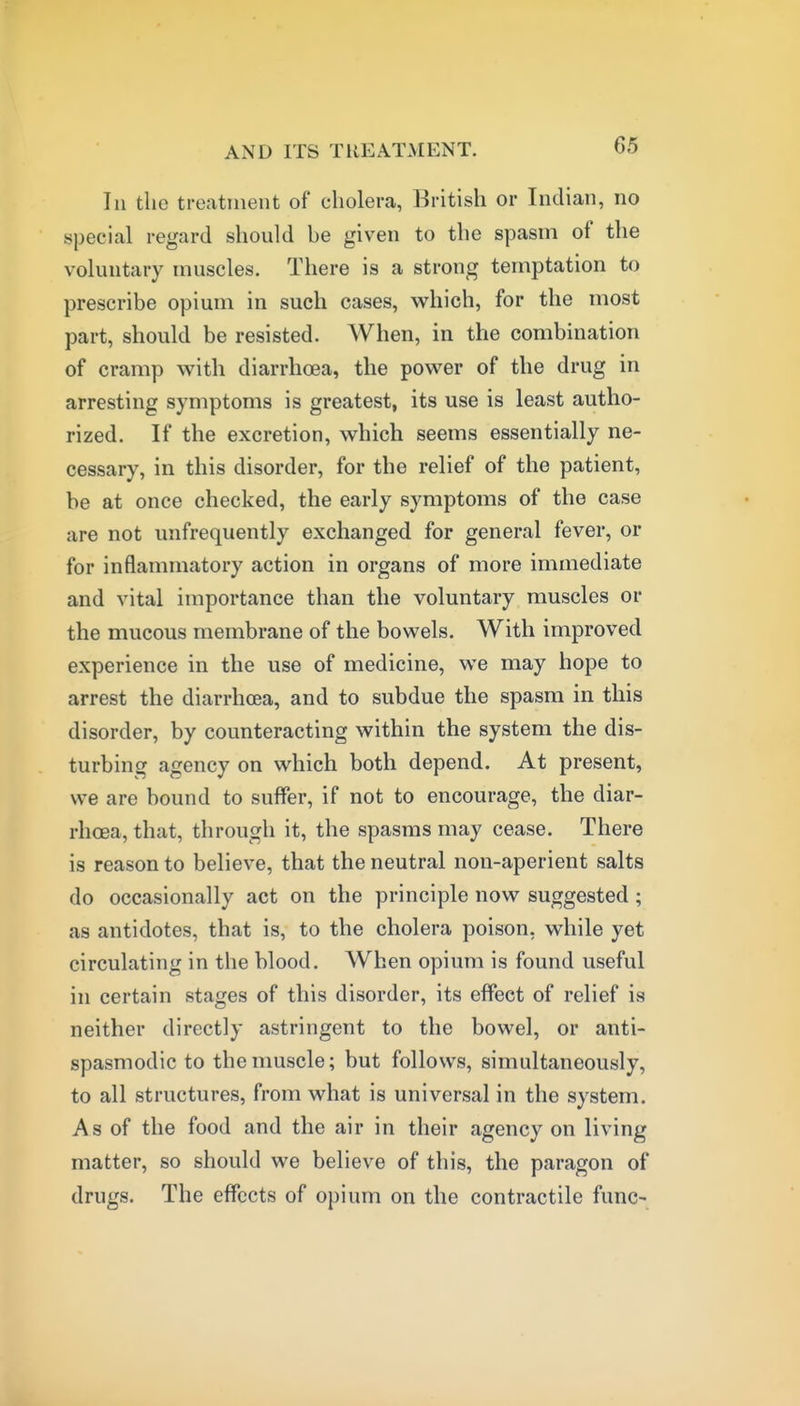 111 the treatment of cholera, British or Indian, no special regard should be given to the spasm of the voluntary muscles. There is a strong temptation to prescribe opium in such cases, which, for the most part, should be resisted. When, in the combination of cramp vv^ith diarrhoea, the power of the drug in arresting symptoms is greatest, its use is least autho- rized. If the excretion, which seems essentially ne- cessary, in this disorder, for the relief of the patient, be at once checked, the early symptoms of the case are not unfrequently exchanged for general fever, or for inflammatory action in organs of more immediate and vital importance than the voluntary muscles or the mucous membrane of the bowels. With improved experience in the use of medicine, we may hope to arrest the diarrhoea, and to subdue the spasm in this disorder, by counteracting within the system the dis- turbing agency on which both depend. At present, we are bound to suffer, if not to encourage, the diar- rhoea, that, through it, the spasms may cease. There is reason to believe, that the neutral non-aperient salts do occasionally act on the principle now suggested; as antidotes, that is, to the cholera poison, while yet circulating in the blood. When opium is found useful in certain stages of this disorder, its effect of relief is neither directly astringent to the bowel, or anti- spasmodic to the muscle; but follows, simultaneously, to all structures, from what is universal in the system. As of the food and the air in their agency on living matter, so should we believe of this, the paragon of drugs. The effects of opium on the contractile func-