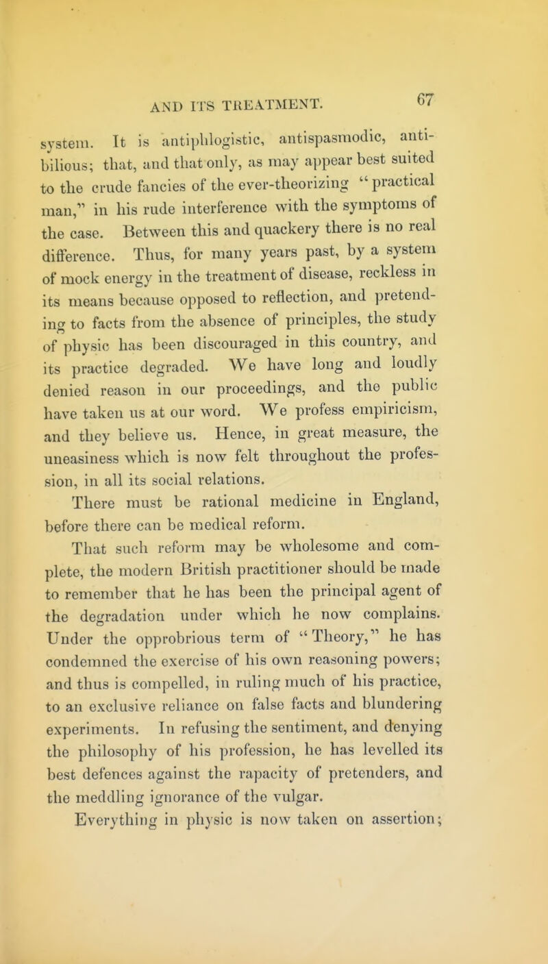 system. It is antiphlogistic, antispasmodic, anti- bilious; that, and that only, as may appear best suited to the crude fancies of the ever-theorizing  practical man,'' in his rude interference with the symptoms of the case. Between this and quackery there is no real difference. Thus, for many years past, by a system of mock energy in the treatment of disease, reckless in its means because opposed to reflection, and pretend- ing to facts from the absence of principles, the study of physic has been discouraged in this country, and its practice degraded. We have long and loudly denied reason in our proceedings, and the public have taken us at our word. We profess empiricism, and they believe us. Hence, in great measure, the uneasiness which is now felt throughout the profes- sion, in all its social relations. There must be rational medicine in England, before there can be medical reform. That such reform may be wholesome and com- plete, the modern British practitioner should be made to remember that he has been the principal agent of the degradation under which he now complains. Under the opprobrious term of Theory, he has condemned the exercise of his own reasoning powers; and thus is compelled, in ruling much of his practice, to an exclusive reliance on false facts and blundering experiments. In refusing the sentiment, and denying the philosophy of his profession, he has levelled its best defences against the rapacity of pretenders, and the meddling ignorance of the vulgar. Everything in phasic is now taken on assertion;