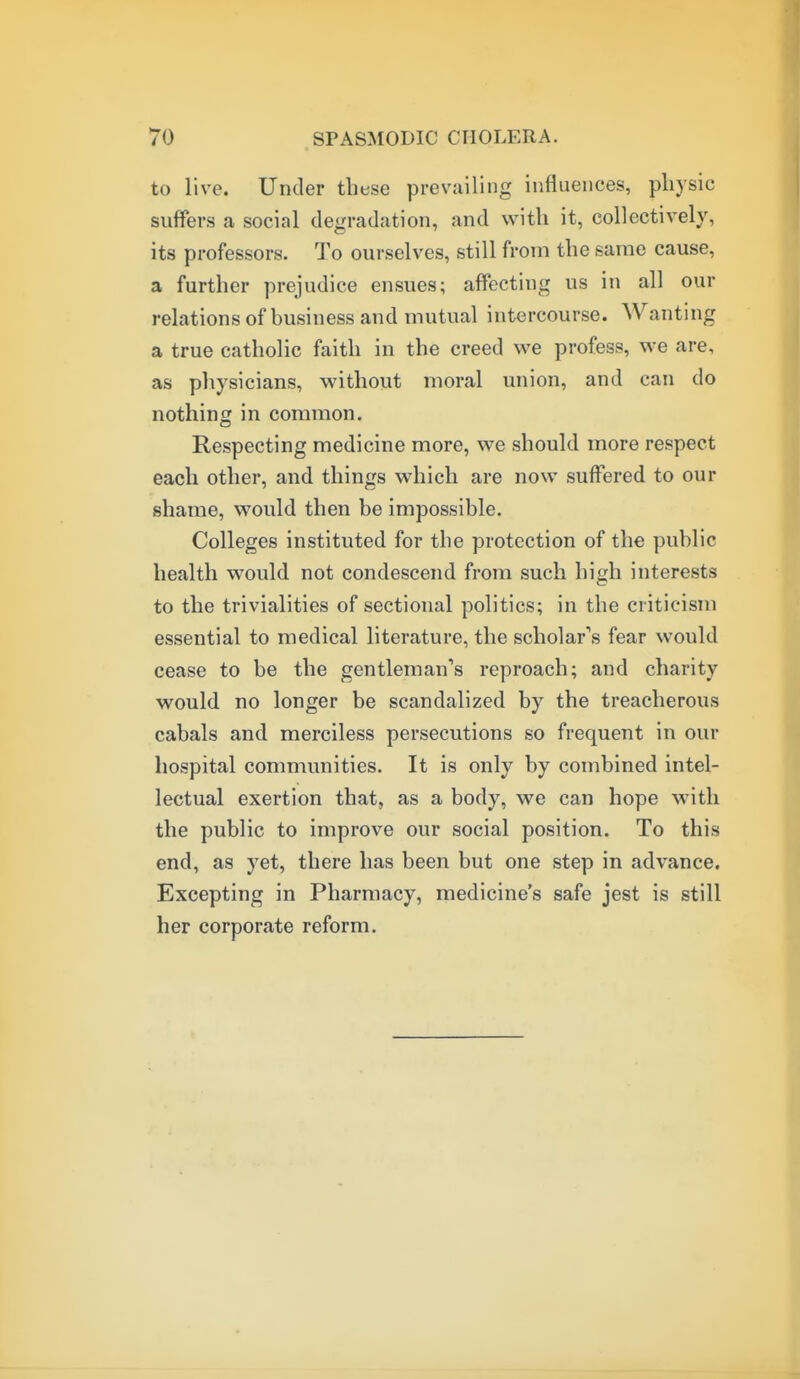 to live. Under these prevailing influences, physic suffers a social degradation, and with it, collectively, its professors. To ourselves, still from the same cause, a further prejudice ensues; affecting us in all our relationsof business and mutual intercourse. Wanting a true catholic faith in the creed we profess, we are, as physicians, without moral union, and can do nothing in common. Respecting medicine more, we should more respect each other, and things which are now suffered to our shame, would then be impossible. Colleges instituted for the protection of the public health would not condescend from such high interests to the trivialities of sectional politics; in the criticism essential to medical literature, the scholar's fear would cease to be the gentleman's reproach; and charity would no longer be scandalized by the treacherous cabals and merciless persecutions so frequent in our hospital communities. It is only by combined intel- lectual exertion that, as a body, we can hope with the public to improve our social position. To this end, as yet, there has been but one step in advance. Excepting in Pharmacy, medicine's safe jest is still her corporate reform.