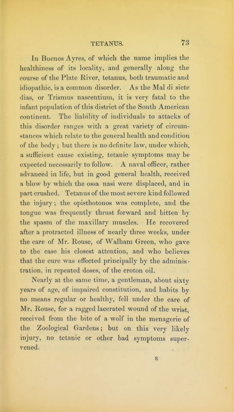 In Buenos Ayres, of which the name implies the healthiness of its locality, and generally along the course of the Plate River, tetanus, both traumatic and idiopathic, is a common disorder. As the Mai di siete (lias, or Trismus nascentium, it is very fatal to the infant population of this district of the South American continent. The liability of individuals to attacks of this disorder ranges with a great variety of circum- stances which relate to the general health and condition of the body ; but there is no definite law, under which, a sufficient cause existing, tetanic symptoms may be expected necessarily to follow. A naval officer, rather advanced in life, but in good general health, received a blow by which the ossa nasi were displaced, and in part crushed. Tetanus of the most severe kind followed the injury; the opisthotonos was complete, and the tongue was frequently thrust forward and bitten by the spasm of the maxillary muscles. He recovered after a protracted illness of nearly three weeks, under the care of Mr. Rouse, of Walham Green, who gave to the case his closest attention, and who believes that the cure was effected principally by the adminis- tration, in repeated doses, of the croton oil. Nearly at the same time, a gentleman, about sixty years of age, of impaired constitution, and habits by no means regular or healthy, fell under the care of Mr. Rouse, for a ragged lacerated wound of the wrist, received from the bite of a wolf in the menagerie of the Zoological Gardens; but on this very likely injury, no tetanic or other bad symptoms super- vened.