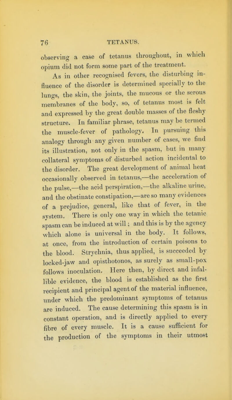 observing a case of tetanus throughout, in which opium did not form some part of the treatment. As in other recognised fevers, the disturbing in- fluence of the disorder is determined specially to the lungs, the skin, the joints, the mucous or the serous membranes of the body, so, of tetanus most is felt and expressed by the great double masses of the fleshy structure. In familiar phrase, tetanus may be termed the muscle-fever of pathology. In pursuing this analogy through any given number of cases, we find its illustration, not only in the spasm, but in many collateral symptoms of disturbed action incidental to the disorder. The great development of animal heat occasionally observed in tetanus,—the acceleration of the pulse,—the acid perspiration,—the alkaline urine, and the obstinate constipation,—are so many evidences of a prejudice, general, like that of fever, in the system. There is only one way in which the tetanic spasm can be induced at will; and this is by the agency which alone is universal in the body. It follows, at once, from the introduction of certain poisons to the blood. Strychnia, thus applied, is succeeded by locked-jaw and opisthotonos, as surely as small-pox follows inoculation. Here then, by direct and infal- lible evidence, the blood is established as the first recipient and principal agent of the material influence, under which the predominant symptoms of tetanus are induced. The cause determining this spasm is in constant operation, and is directly applied to every fibre of every muscle. It is a cause sufficient for the production of the symptoms in their utmost