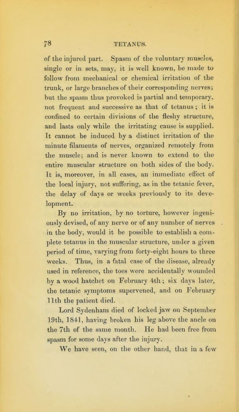 of the injured part. Spasm of the voluntary muscles, single or in sets, may, it is well known, be made to follow from mechanical or chemical irritation of the trunk, or large branches of their corresponding nerves; but the spasm thus provoked is partial and temporary, not frequent and successive as that of tetanus ; it is confined to certain divisions of the fleshy structure, and lasts only while the irritating cause is supplied. It cannot be induced by a distinct irritation of the minute filaments of nerves, organized remotely from the muscle; and is never known to extend to the entire muscular structure on both sides of the body. It is, moreover, in all cases, an immediate effect of the local injury, not suffering, as in the tetanic fever, the delay of days or weeks previously to its deve- lopment. By no irritation, by no torture, however ingeni- ously devised, of any nerve or of any number of nerves in the body, would it be possible to establish a com- plete tetanus in the muscular structure, under a given period of time, varying from forty-eight hours to three weeks. Thus, in a fatal case of the disease, already used in reference, the toes were accidentally wounded by a wood hatchet on February 4th; six days later, the tetanic symptoms supervened, and on February 11th the patient died. Lord Sydenham died of locked jaw on September 19th, 1841, having broken his leg above the ancle on the 7th of the same month. He had been free from spasm for some days after the injury. We have seen, on the other hand, that in a few