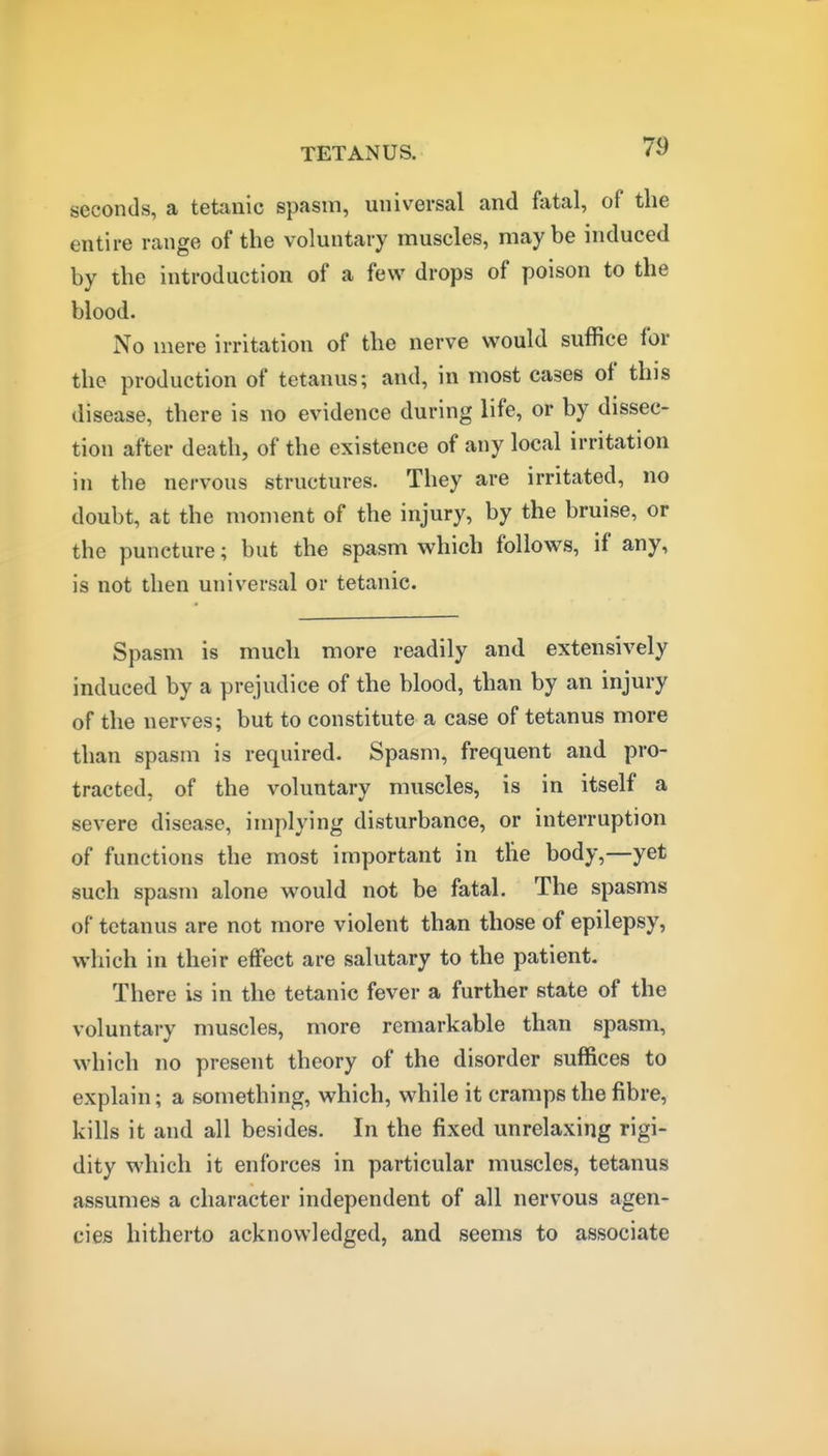 seconds, a tetanic spasm, universal and fatal, of the entire range of the voluntary muscles, maybe induced by the introduction of a few drops of poison to the blood. No mere irritation of the nerve would suffice for the production of tetanus; and, in most cases of this disease, there is no evidence during life, or by dissec- tion after death, of the existence of any local irritation in the nervous structures. They are irritated, no doubt, at the moment of the injury, by the bruise, or the puncture; but the spasm which follows, if any, is not then universal or tetanic. Spasm is much more readily and extensively induced by a prejudice of the blood, than by an injury of the nerves; but to constitute a case of tetanus more than spasm is required. Spasm, frequent and pro- tracted, of the voluntary muscles, is in itself a severe disease, implying disturbance, or interruption of functions the most important in the body,—yet such spasm alone would not be fatal. The spasms of tetanus are not more violent than those of epilepsy, which in their effect are salutary to the patient. There is in the tetanic fever a further state of the voluntary muscles, more remarkable than spasm, which no present theory of the disorder suffices to explain; a something, which, while it cramps the fibre, kills it and all besides. In the fixed unrelaxing rigi- dity which it enforces in particular muscles, tetanus assumes a character independent of all nervous agen- cieB hitherto acknowledged, and seems to associate