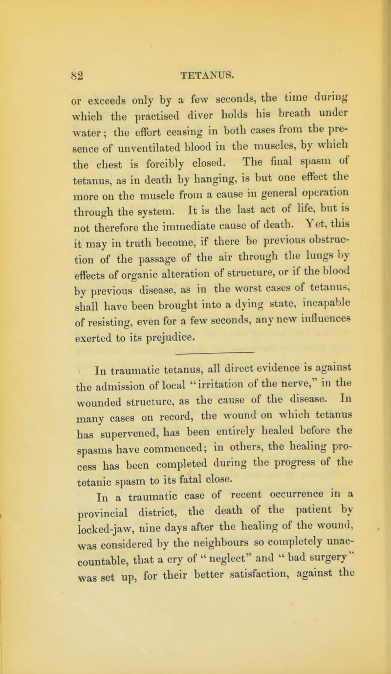 or exceeds only by a few seconds, the time during which the practised diver holds his breath under water; the effort ceasing in both cases from the pre- sence of unventilated blood in the muscles, by which the chest is forcibly closed. The final spasm of tetanus, as in death by hanging, is but one effect the more on the muscle from a cause in general operation through the system. It is the last act of life, but is not therefore the immediate cause of death. Yet, this it may in truth become, if there be previous obstruc- tion of the passage of the air through the lungs by effects of organic alteration of structure, or if the blood by previous disease, as in the worst cases of tetanus, shall have been brought into a dying state, incapable of resisting, even for a few seconds, any new influences exerted to its prejudice. In traumatic tetanus, all direct evidence is against the admission of local irritation of the nerve, in the wounded structure, as the cause of the disease. In many cases on record, the wound on which tetanus has supervened, has been entirely healed before the spasms have commenced; in others, the healing pro- cess has been completed during the progress of the tetanic spasm to its fatal close. In a traumatic case of recent occurrence in a provincial district, the death of the patient by locked-jaw, nine days after the healing of the wound, was considered by the neighbours so completely unac- countable, that a cry of  neglect and  bad surgery was set up, for their better satisfaction, against the