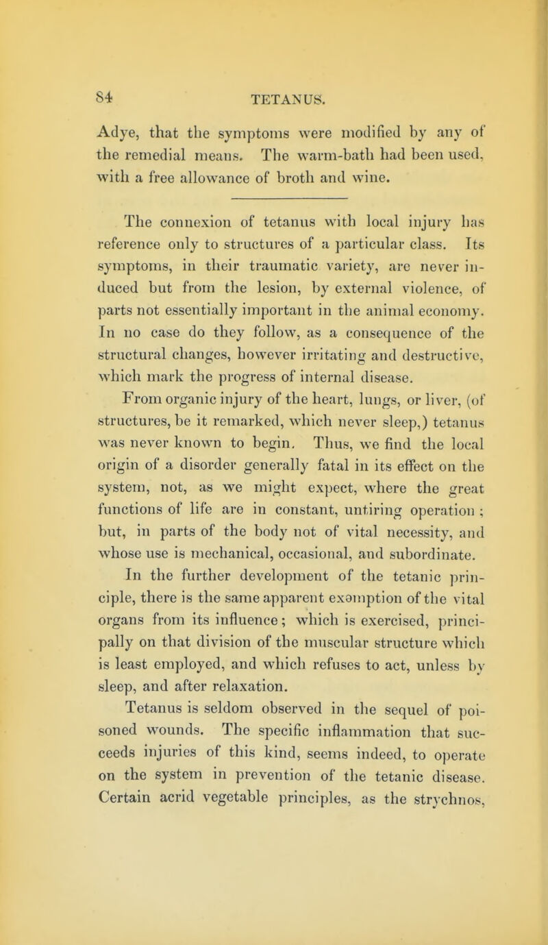 Adye, that the sympto!iis were modified by any of the remedial means. The warm-bath had been used, with a free allowance of broth and wine. The connexion of tetanus with local injury has reference only to structures of a particular class. Its symptoms, in their traumatic variety, are never in- duced but from the lesion, by external violence, of parts not essentially important in tbe animal economy. In no case do they follow, as a consequence of the structural changes, however irritating and destructive, which mark the progress of internal disease. From organic injury of the heart, lungs, or liver, (of structures, be it remarked, which never sleep,) tetanus was never known to begin. Thus, we find the local origin of a disorder generally fatal in its effect on the system, not, as we might expect, where the great functions of life are in constant, untiring operation ; but, in parts of the body not of vital necessity, and whose use is mechanical, occasional, and subordinate. In the further development of the tetanic prin- ciple, there is the same apparent exemption of the vital organs from its influence; which is exercised, princi- pally on that division of the muscular structure which is least employed, and which refuses to act, unless by sleep, and after relaxation. Tetanus is seldom observed in the sequel of poi- soned wounds. The specific inflammation that suc- ceeds injuries of this kind, seems indeed, to operate on the system in prevention of the tetanic disease. Certain acrid vegetable principles, as the strychnos.