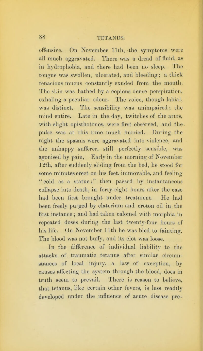 offensive. On November lltli, the symptoms were all much aggravated. There was a dread of fluid, as in hydrophobia, and there had been no sleep. The tongue was swollen, ulcerated, and bleeding; a thick tenacious mucus constantly exuded from the mouth- The skin was bathed by a copious dense perspiration, exhaling a peculiar odour. The voice, though labial, was distinct. The sensibility was unimpaired; the mind entire. Late in the day, twitches of the arms, with slight opisthotonos, were first observed, and the. pulse was at this time much hurried. During the night the spasms were aggravated into violence, and the unhappy sufferer, still perfectly sensible, was agonised by pain, Early in the morning of November 12th, after suddenly sliding from the bed, he stood for some minutes erect on his feet, immovable, and feeling  cold as a statuethen passed by instantaneous collapse into death, in forty-eight hours after the case had been first brought under treatment. He had been freely purged by elaterium and croton oil in the first instance; and had taken calomel with morphia in repeated doses during the last twenty-four hours of his life. On November lltli he was bled to fainting. The blood was not buffy, and its clot was loose. In the difference of individual liability to the attacks of traumatic tetanus after similar circum- stances of local injury, a law of exception, by causes affecting the system through the blood, does in truth seem to prevail. There is reason to believe, that tetanus, like certain other fevers, is less readily developed under the influence of acute disease pre-