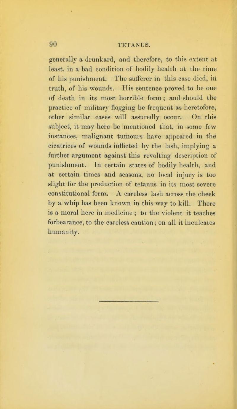 generally a drunkard, and therefore, to this extent at least, in a bad condition of bodily health at the time of his punishment. The sufferer in this case died, in truth, of his wounds. His sentence proved to be one of death in its most horrible form; and should the practice of military flogging be frequent as heretofore, other similar cases will assuredly occur. On this subject, it may here be mentioned that, in some few instances, malignant tumours have appeared in the cicatrices of wounds inflicted by the lash, implying a further argument against this revolting description of punishment. In certain states of bodily health, and at certain times and seasons, no local injury is too slight for the production of tetanus in its most severe constitutional form, A cai-eless lash across the cheek by a whip has been known in this way to kill. There is a moral here in medicine ; to the violent it teaches forbearance, to the careless caution; on all it inculcates humanity.