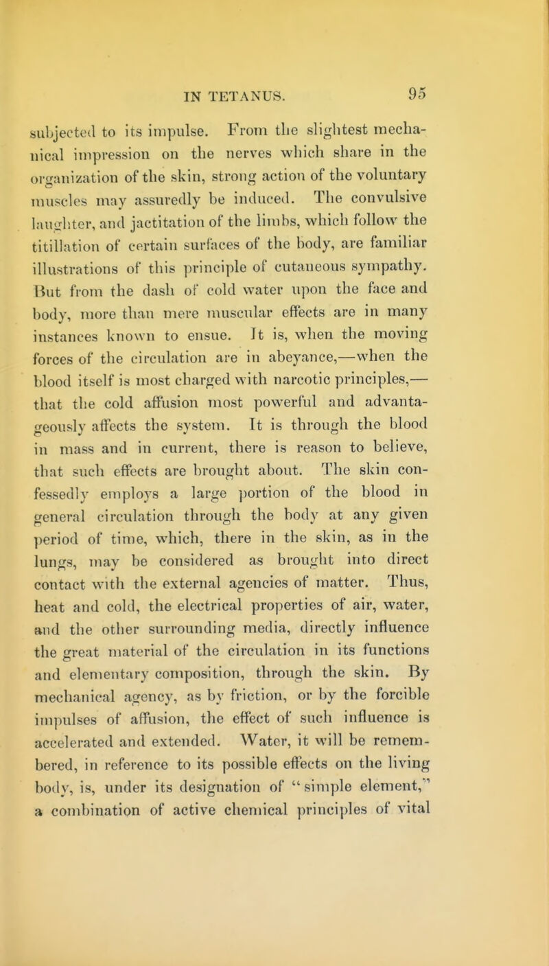 subjected to its impulse. From tlie sliglitest mecha- nical impression on the nerves which share in the organization of the skin, strong action of the voluntary muscles may assuredly be induced. The convulsive laughter, and jactitation of the limbs, which follow the titillation of certain surfaces of the body, are familiar illustrations of this principle of cutaneous sympathy. But from the dash of cold water upon the face and body, more than mere muscular effects are in many instances known to ensue. It is, when the moving forces of the circulation are in abeyance,—when the blood itself is most charged with narcotic principles,— that the cold affusion most powerful and advanta- geously affects the system. It is through the blood in mass and in current, there is reason to believe, that such effects are brought about. The skin con- fessedly employs a large ))ortion of the blood in general circulation through the body at any given period of time, which, there in the skin, as in the lungs, may be considered as brought into direct contact with the external agencies of matter. Thus, heat and cold, the electrical properties of air, water, and the other surrounding media, directly influence the great material of the circulation in its functions and elementary composition, through the skin. By mechanical agency, as by friction, or by the forcible impulses of affusion, the effect of such influence is accelerated and extended. Water, it will be remem- bered, in reference to its possible effects on the living body, is, under its designation of simple element, a combination of active chemical ])rinciples of vital