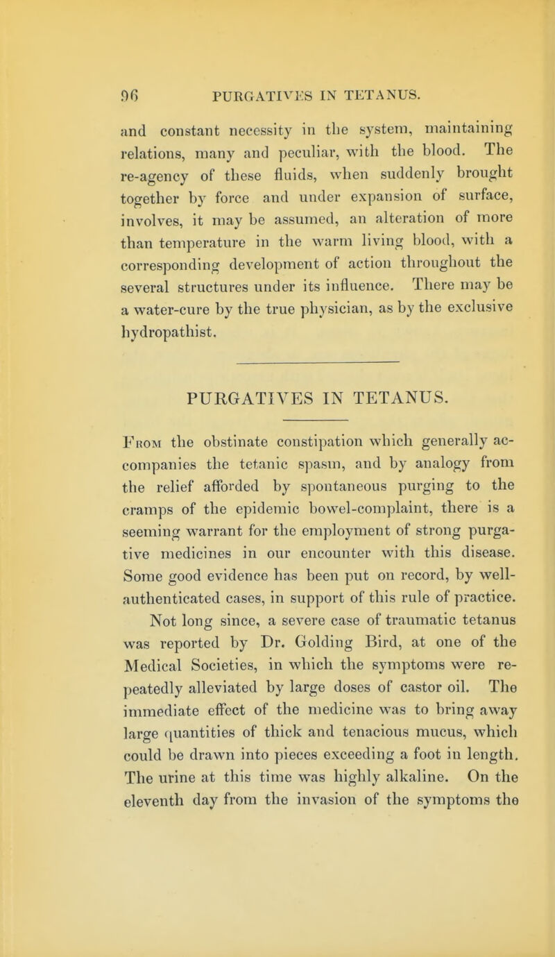 and constant necessity in the system, maintaining relations, many and peculiar, with the blood. The re-agency of these fluids, when suddenly brought together by force and under expansion of surface, involves, it may be assumed, an alteration of more than temperature in the warm living blood, with a corresponding development of action throughout the several structures under its influence. There may be a water-cure by the true physician, as by the exclusive hydropathist. PURGATIVES IN TETANUS. From the obstinate constipation which generally ac- companies the tetanic spasm, and by analogy from the relief afforded by s]Dontaneous purging to the cramps of the epidemic bowel-complaint, there is a seeming warrant for the employment of strong purga- tive medicines in our encounter with this disease. Some good evidence has been put on record, by well- authenticated cases, in support of this rule of practice. Not long since, a severe case of traumatic tetanus was reported by Dr. Golding Bird, at one of the Medical Societies, in which the symptoms were re- peatedly alleviated by large doses of castor oil. The immediate effect of the medicine was to bring away large quantities of thick and tenacious mucus, which could be drawn into pieces exceeding a foot in length. The urine at this time was highly alkaline. On the eleventh day from the invasion of the symptoms the