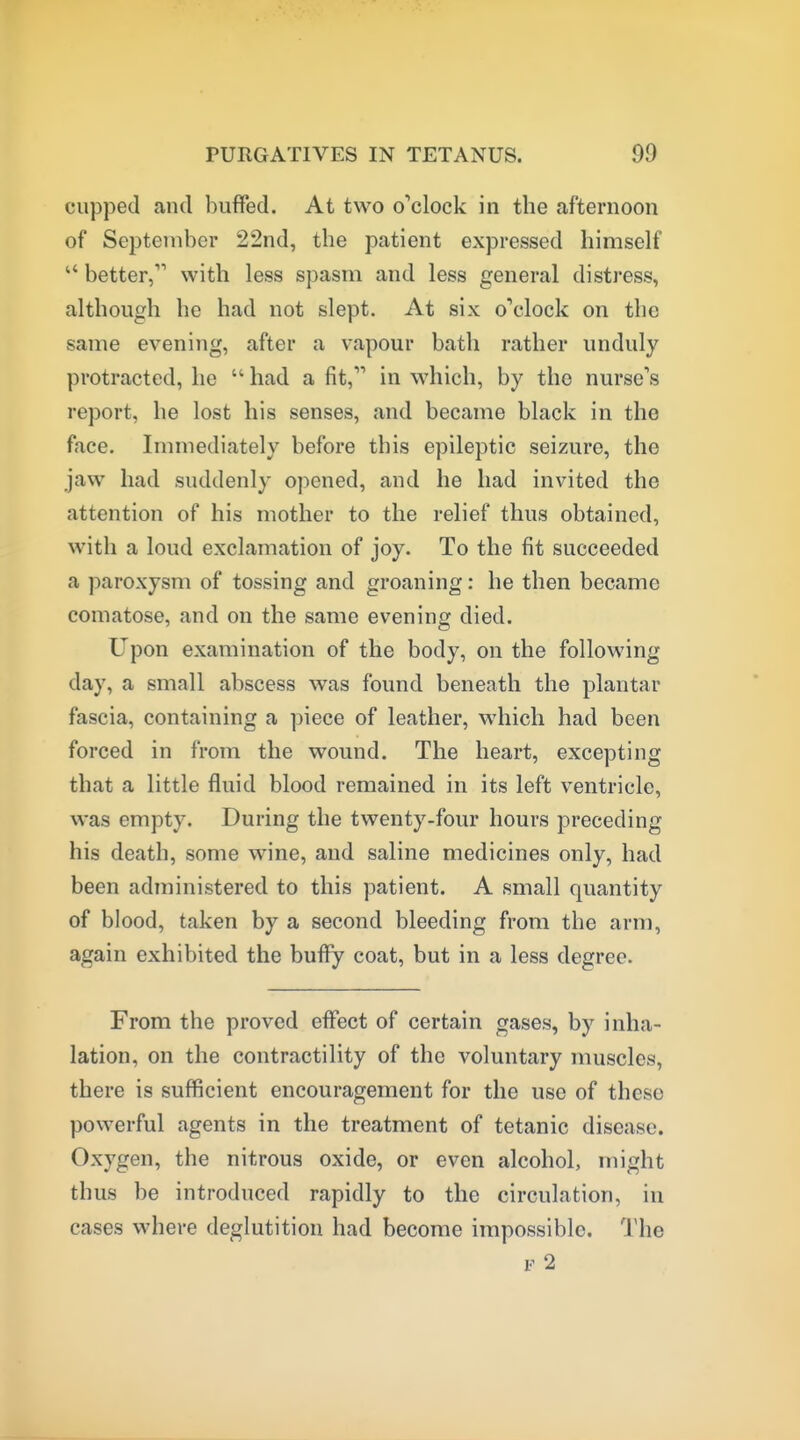 cupped and buffed. At two o'clock in the afternoon of September 22nd, the patient expressed himself  better, with less spasm and less general distress, although he had not slept. At six o'^clock on the same evening, after a vapour bath rather unduly protracted, he  had a fit, in which, by the nurse's report, he lost his senses, and became black in the face. Immediately before this epileptic seizure, the jaw had suddenly opened, and he had invited the attention of his mother to the relief thus obtained, with a loud exclamation of joy. To the fit succeeded a paroxysm of tossing and groaning: he then became comatose, and on the same evening died. Upon examination of the body, on the following day, a small abscess was found beneath the plantar fascia, containing a piece of leather, which had been forced in from the wound. The heart, excepting that a little fluid blood remained in its left ventricle, was empty. During the twenty-four hours preceding his death, some wine, and saline medicines only, had been administered to this patient. A small quantity of blood, taken by a second bleeding from the arm, again exhibited the bufiy coat, but in a less degree. From the proved effect of certain gases, by inha- lation, on the contractility of the voluntary muscles, there is sufficient encouragement for the use of these powerful agents in the treatment of tetanic disease. Oxygen, the nitrous oxide, or even alcohol, might thus be introduced rapidly to the circulation, in cases where deglutition had become impossible. The