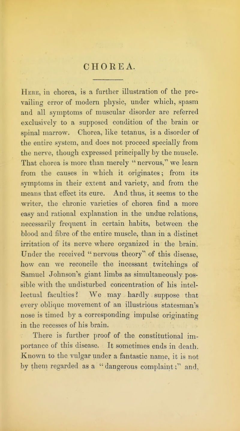 CHOREA. Here, in chorea, is a further illustration of the pre- vailing error of modern physic, under which, spasm and all symptoms of muscular disorder are referred exclusively to a supposed condition of the brain or spinal marrow. Chorea, like tetanus, is a disorder of the entire system, and does not proceed specially from the nerve, though expressed principally by the muscle. That chorea is more than merely  nervous, we learn from the causes in which it originates; from its symptoms in their extent and variety, and from the means that effect its cure. And thus, it seems to the writer, the chronic varieties of chorea find a more easy and rational explanation in the undue relations, necessarily frequent in certain habits, between the blood and fibre of the entire muscle, than in a distinct irritation of its nerve where organized in the brain. Under the received  nervous theory of this disease, how can we reconcile the incessant twitchings of Samuel Johnson'*8 giant limbs as simultaneously pos- sible with the undisturbed concentration of his intel- lectual faculties? We may hardly suppose that every oblique movement of an illustrious statesman's nose is timed by a corresponding impulse originating in the recesses of his brain. There is further proof of the constitutional im- portance of this disease. It sometimes ends in death. Known to the vulgar under a fantastic name, it is not by them regarded as a  dangerous complaint; and,