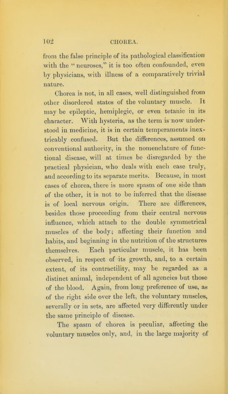 from the false principle of its pathological classification with the  neuroses, it is too often confounded, even by physicians, with illness of a comparatively trivial nature. Chorea is not, in all cases, well distinguished from other disordered states of the voluntary muscle. It may be epileptic, hemiplegic, or even tetanic in its character. With hysteria, as the term is now under- stood in medicine, it is in certain temperaments inex- tricably confused. But the differences, assumed on conventional authority, in the nomenclature of func- tional disease, will at times be disregarded by the practical physician, who deals with each case truly, and according to its separate merits. Because, in most cases of chorea, there is more spasm of one side than of the other, it is not to be inferred that the disease is of local nervous origin. There are differences, besides those proceeding from their central nervous influence, which attach to the double symmetrical muscles of the body; affecting their function and habits, and beginning in the nutrition of the structures themselves. Each particular muscle, it has been observed, in respect of its growth, and, to a certain extent, of its contractility, may be regarded as a distinct animal, independent of all agencies but those of the blood. Again, from long preference of use, as of the right side over the left, the voluntary muscles, severally or in sets, are affected very differently under the same principle of disease. The spasm of chorea is peculiar, affecting the voluntary muscles only, and, in the large majority of