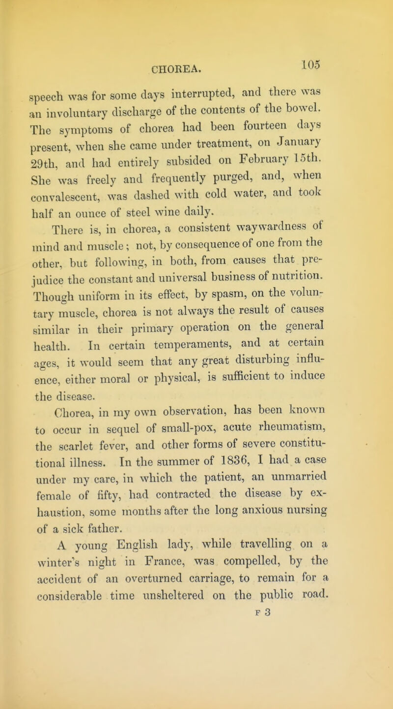 speech was for some days interrupted, and there was an involuntary discharge of the contents of the bowel. The symptoms of chorea had been fourteen days present, when she came under treatment, on January 29th, and had entirely subsided on February 15th. She was freely and frequently purged, and, when convalescent, was dashed with cold water, and took half an ounce of steel wine daily. There is, in chorea, a consistent waywardness of mind and muscle; not, by consequence of one from the other, but following, in both, from causes that pre- judice the constant and universal business of nutrition. Though uniform in its effect, by spasm, on the volun- tary muscle, chorea is not always the result of causes similar in their primary operation on the general health. In certain temperaments, and at certain ages, it would seem that any great disturbing influ- ence, either moral or physical, is sufficient to induce the disease. Chorea, in my own observation, has been known to occur in sequel of small-pox, acute rheumatism, the scarlet fever, and other forms of severe constitu- tional illness. In the summer of 1886, I had a case under my care, in which the patient, an unmarried female of fifty, had contracted the disease by ex- haustion, some months after the long anxious nursing of a sick father. A young English lady, while travelling on a winter's night in France, was compelled, by the accident of an overturned carriage, to remain for a considerable time unsheltered on the public road.