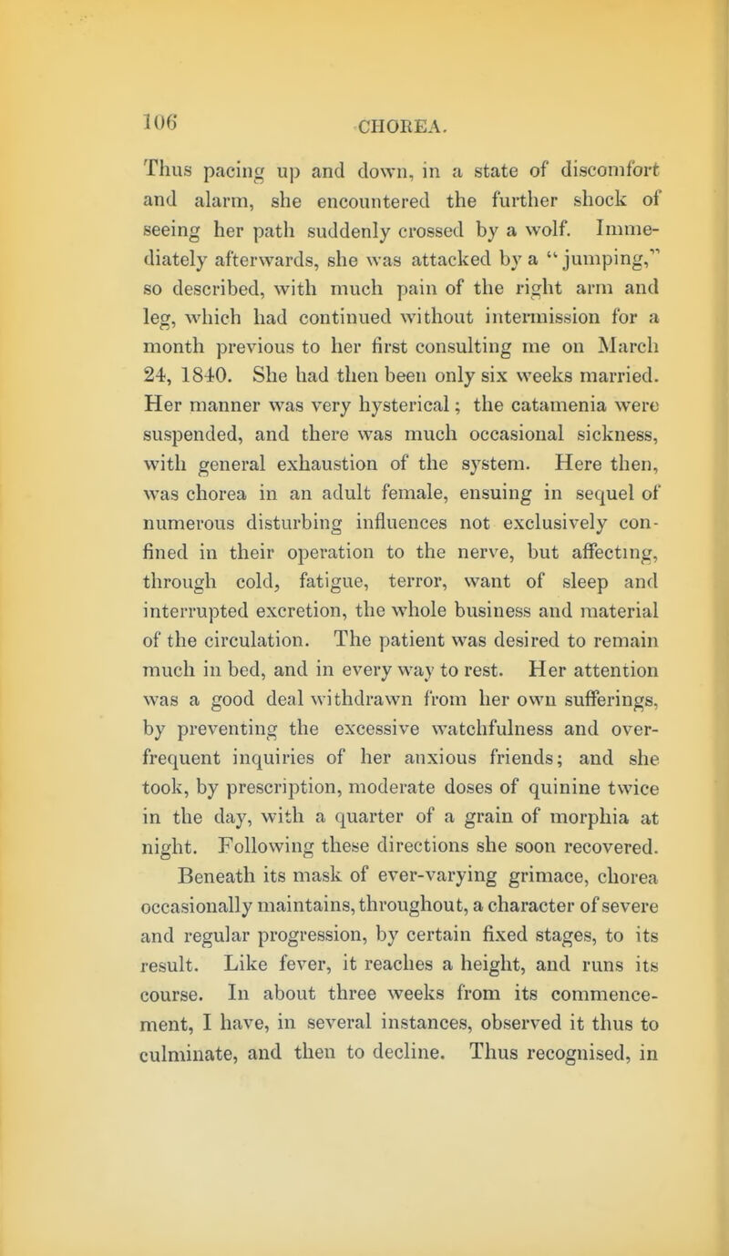 Thus pacing up and down, in a state of discomfort and alarm, she encountered the further shock of seeing her path suddenly crossed by a wolf. Imme- diately afterwards, she was attacked by a ''jumping, so described, with much pain of the right arm and leg, which had continued without inteniiission for a month previous to her first consulting me on March 24, 1840. She had then been only six weeks married. Her manner was very hysterical; the catamenia were suspended, and there was much occasional sickness, with general exhaustion of the system. Here then, was chorea in an adult female, ensuing in sequel of numerous disturbing influences not exclusively con- fined in their operation to the nerve, but affectmg, through cold, fatigue, terror, want of sleep and interrupted excretion, the whole business and material of the circulation. The patient was desired to remain much in bed, and in every way to rest. Her attention was a good deal withdrawn from her own sufferings, by preventing the excessive watchfulness and over- frequent inquiries of her anxious friends; and she took, by prescription, moderate doses of quinine twice in the day, with a quarter of a grain of morphia at night. Following these directions she soon recovered. Beneath its mask of ever-varying grimace, chorea occasionally maintains, throughout, a character of severe and regular progression, by certain fixed stages, to its result. Like fever, it reaches a height, and runs its course. In about three weeks from its commence- ment, I have, in several instances, observed it thus to culminate, and then to decline. Thus recognised, in