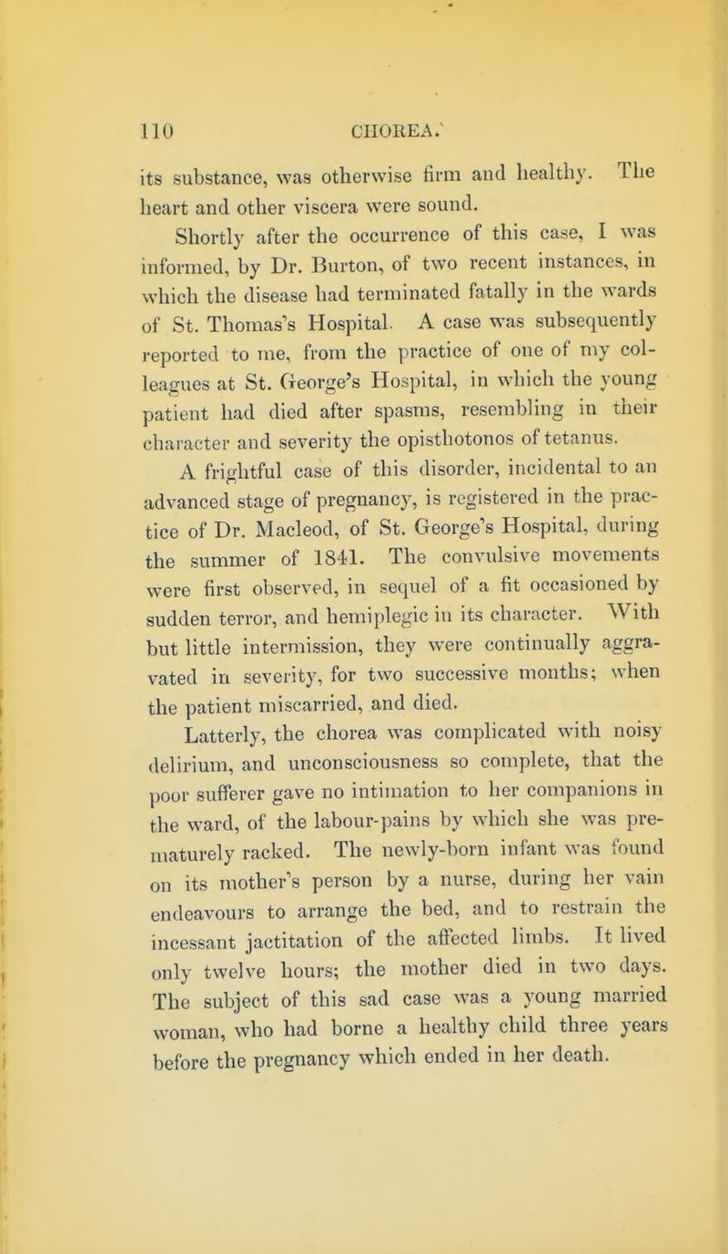 its substance, was otherwise firm and healthy. The heart and other viscera were sound. Shortly after the occurrence of this case, I was informed, by Dr. Burton, of two recent instances, in which the disease had terminated fatally in the wards of St. Thomas's Hospital. A case was subsequently reported to me, from the practice of one of my col- leagues at St. George's Hospital, in which the young patient had died after spasms, resembling in their character and severity the opisthotonos of tetanus. A frightful case of this disorder, incidental to an advanced stage of pregnancy, is registered in the prac- tice of Dr. Macleod, of St. George's Hospital, during the summer of 1841. The convulsive movements were first observed, in sequel of a fit occasioned by sudden terror, and hemiplegic in its character. With but little intermission, they were continually aggra- vated in severity, for two successive months; when the patient miscarried, and died. Latterly, the chorea was complicated with noisy delirium, and unconsciousness so complete, that the poor sufferer gave no intimation to her companions in the ward, of the labour-pains by which she was pre- maturely racked. The newly-born infant was found on its mother s person by a nurse, during her vain endeavours to arrange the bed, and to restrain the incessant jactitation of the affected limbs. It lived only twelve hours; the mother died in two days. The subject of this sad case was a young married woman, who had borne a healthy child three years before the pregnancy which ended in her death.