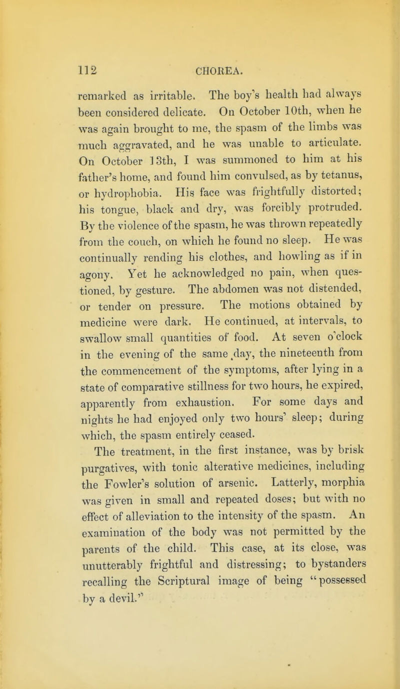 remarked as irritable. The boy's health had always been considered delicate. On October 10th, when he was again brought to me, the spasm of the limbs was much afo-ravated, and he was unable to articulate. On October ].3th, I was summoned to him at his father's home, and found him convulsed, as by tetanus, or hydrophobia. His face was frightfully distorted; his tongue, black and dry, was forcibly protruded. By the violence of the spasm, he was thrown repeatedly from the couch, on which he found no sleep. He was continually rending his clothes, and howling as if in agony. Yet he acknowledged no pain, when ques- tioned, by gesture. The abdomen was not distended, or tender on pressure. The motions obtained by medicine were dark. He continued, at intervals, to swallow small quantities of food. At seven o'clock in the evening of the same ,day, the nineteenth from the commencement of the symptoms, after lying in a state of comparative stillness for two hours, he expired, apparently from exhaustion. For some days and nights he had enjoyed only two hours' sleep; during which, the spasm entirely ceased. The treatment, in the first instance, was by brisk purgatives, with tonic alterative medicines, including the Fowler's solution of arsenic. Latterly, morphia was given in small and repeated doses; but with no effect of alleviation to the intensity of the spasm. An examination of the body was not permitted by the parents of the child. This case, at its close, was t unutterably frightful and distressing; to bystanders recalling the Scriptural image of being possessed by a devil.