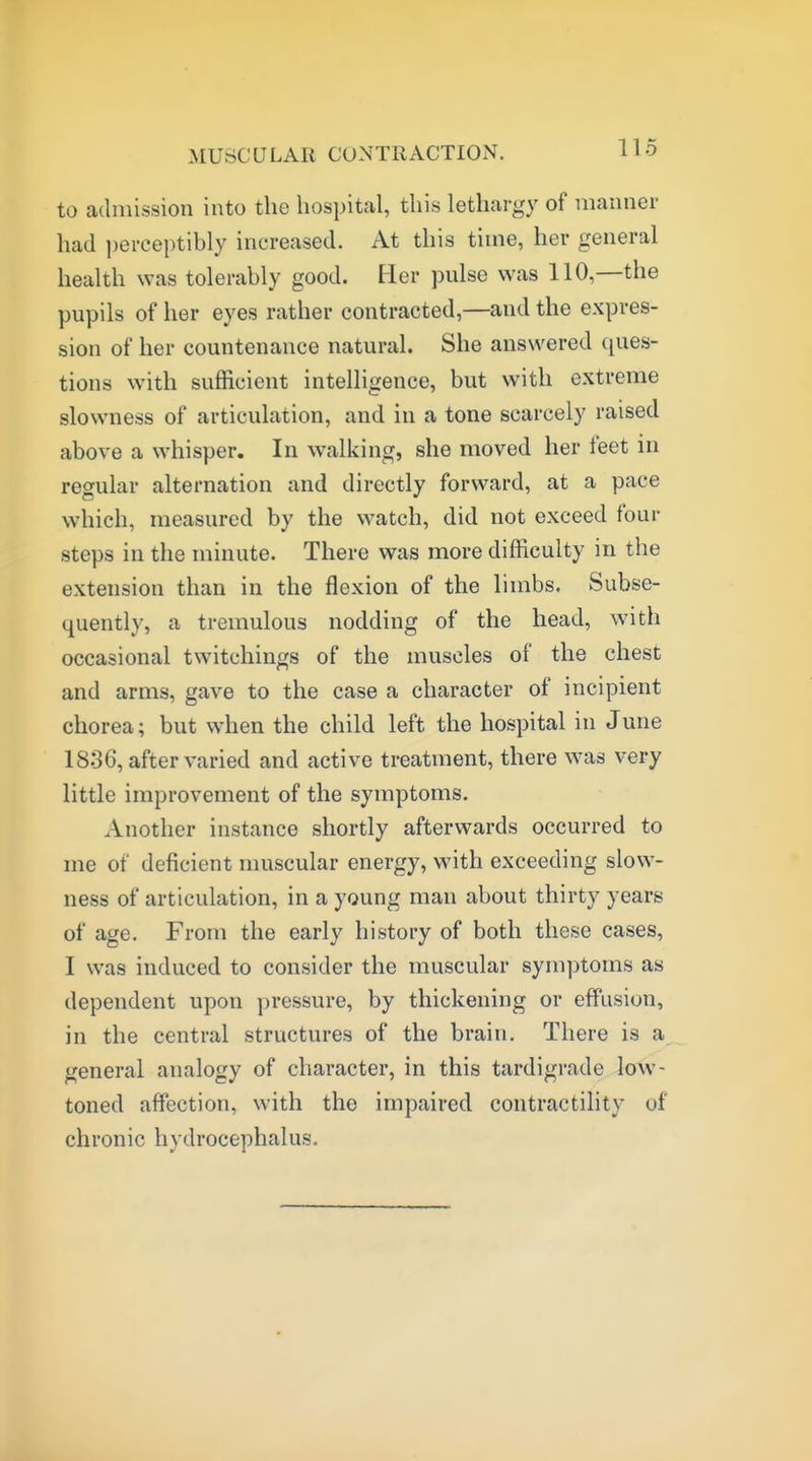 MUSCULAR CONTRACTION. to admission into the hospital, this lethargy of manner had i)erceptibly increased. At this time, her general health was tolerably good. Her pnlse was 110,—the pupils of her eyes rather contracted,—and the expres- sion of her countenance natural. She answered ques- tions with sufficient intelligence, but with extreme slowness of articulation, and in a tone scarcely raised above a whisper. In walking, she moved her feet in regular alternation and directly forward, at a pace which, measured by the watch, did not exceed four steps in the minute. There was more difficulty in the extension than in the flexion of the limbs. Subse- quently, a tremulous nodding of the head, with occasional twitchings of the muscles of the chest and arms, gave to the case a character of incipient chorea; but when the child left the hospital in June 1836, after varied and active treatment, there was very little improvement of the symptoms. Another instance shortly afterwards occurred to me of deficient muscular energy, with exceeding slow- ness of articulation, in a young man about thirty years of age. From the early history of both these cases, I was induced to consider the muscular symptoms as dependent upon pressure, by thickening or effusion, in the central structures of the brain. There is a general analogy of character, in this tardigrade low- toned affection, with the impaired contractility of chronic hydrocephalus.