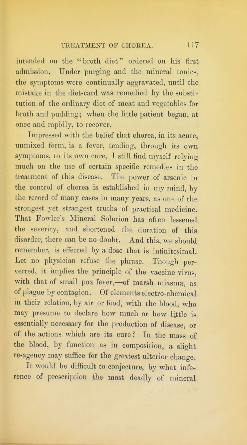 intended on the broth diet ordered on his first admission. Under purging and the mineral tonics, the symptoms were continually aggravated, until the mistake in the diet-card was remedied by the substi- tution of the ordinary diet of meat and vegetables for broth and pudding; when the little patient began, at once and rapidly, to recover. Impressed with the belief that chorea, in its acute, unmixed form, is a fever, tending, through its own symptoms, to its own cure, I still find myself relying much on the use of certain specific remedies in the treatment of this disease. The power of arsenic in the control of chorea is established in my mind, by the record of many cases in many years, as one of the strongest yet strangest truths of practical medicine. That Fowler's Mineral Solution has often lessened the severity, and shortened the duration of this disorder, there can be no doubt. And this, we should remember, is effected by a dose that is infinitesimal. Let no physician refuse the phrase. Though per- verted, it implies the principle of the vaccine virus, with that of small pox fever,—of marsh miasma, as of plague by contagion. Of elements electro-chemical in their relation, by air or food, with the blood, who may presume to declare how much or how little is essentially necessary for the production of disease, or of the actions which are its cure? In the mass of the blood, by function as in composition, a slight re-agency may suffice for the greatest ulterior change. It would be difficult to conjecture, by what infe> rence of prescription the most deadly of mineral.