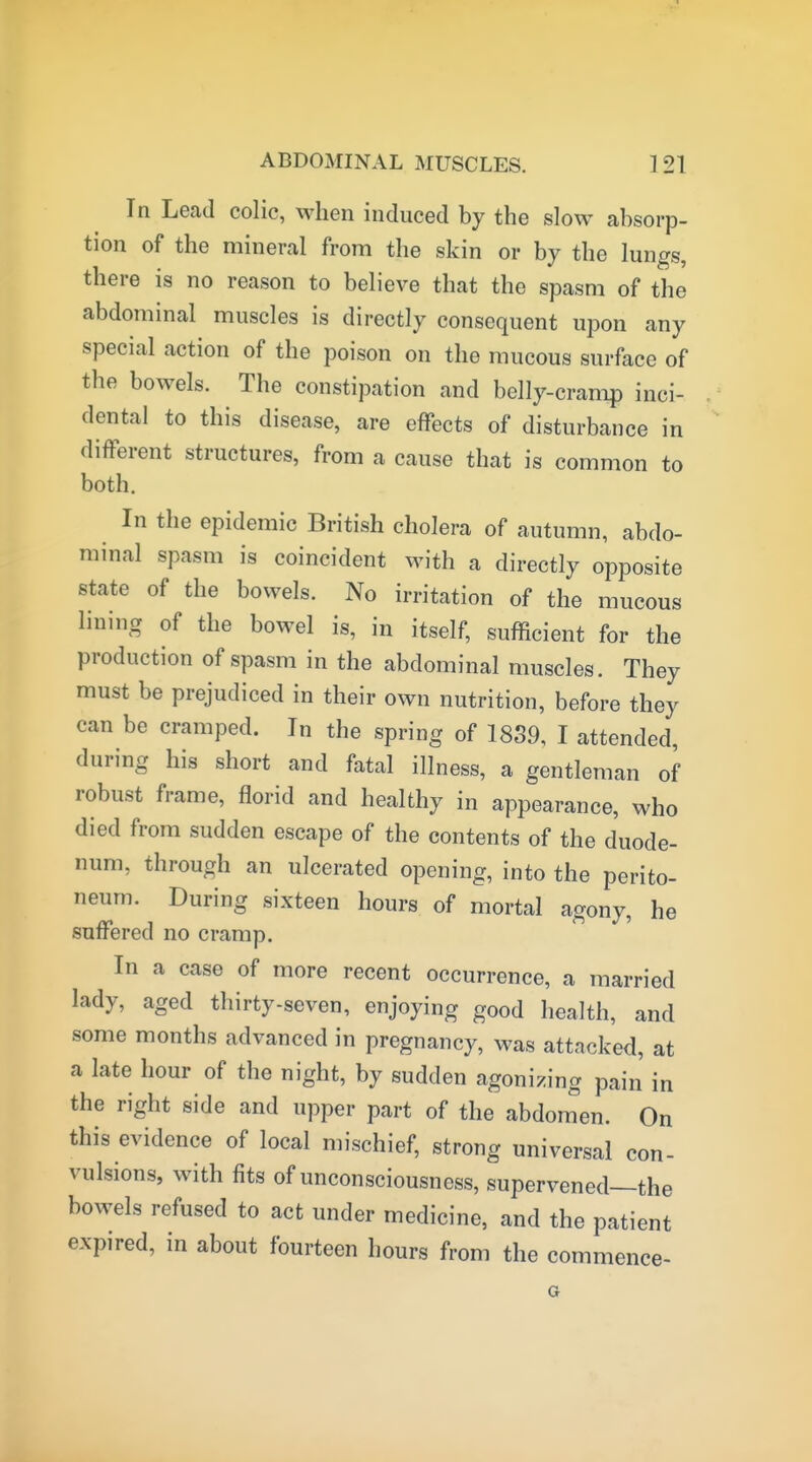 In Lead colic, when induced by the slow absorp- tion of the mineral from the skin or by the lungs, there is no reason to believe that the spasm of the abdominal muscles is directly consequent upon any special action of the poison on the mucous surface of the bowels. The constipation and belly-cramp inci- dental to this disease, are effects of disturbance in different structures, from a cause that is common to both. In the epidemic British cholera of autumn, abdo- minal spasm is coincident with a directly opposite state of the bowels. No irritation of the mucous lining of the bowel is, in itself, sufficient for the production of spasm in the abdominal muscles. They must be prejudiced in their own nutrition, before they can be cramped. In the spring of 1839, I attended, during his short and fatal illness, a gentleman of robust frame, florid and healthy in appearance, who died from sudden escape of the contents of the duode- num, through an ulcerated opening, into the perito- neum. During sixteen hours of mortal agony, he suffered no cramp. In a case of more recent occurrence, a married lady, aged thirty-seven, enjoying good health, and some months advanced in pregnancy, was attacked, at a late hour of the night, by sudden agonizing pain in the right side and upper part of the abdomen. On this evidence of local mischief, strong universal con- vulsions, with fits of unconsciousness, supervened—the bowels refused to act under medicine, and the patient expired, in about fourteen hours from the commence-