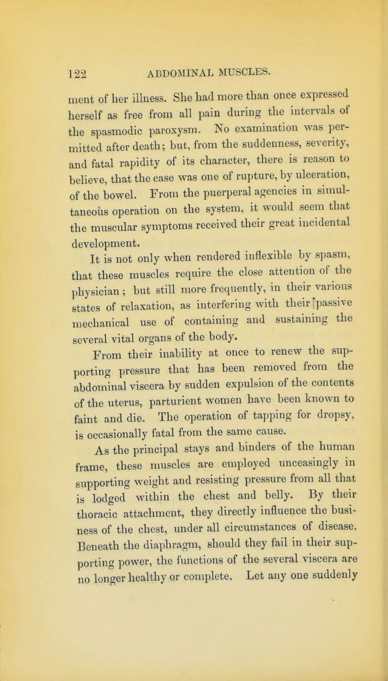 ment of her illness. She had more than once expressed herself as free from all pain during the intervals of the spasmodic paroxysm. No examination was per- mitted after death; but, from the suddenness, severity, and fatal rapidity of its character, there is reason to believe, that the case was one of rupture, by ulceration, of the bowel. From the puerperal agencies in simul- taneoiis operation on the system, it would seem that the muscular symptoms received their great incidental development. It is not only when rendered inflexible by spasm, that these muscles require the close attention of the physician; but still more frequently, in their various states of relaxation, as interfering with their fpassive mechanical use of containing and sustaining the several vital organs of the body. From their inability at once to renew the sup- porting pressure that has been removed from the abdominal viscera by sudden expulsion of the contents of the uterus, parturient women have been known to faint and die. The operation of tapping for dropsy, is occasionally fatal from the same cause. As the principal stays and binders of the human frame, these muscles are employed unceasingly in supporting weight and resisting pressure from all that is lodged within the chest and belly. By their thoracic attachment, they directly influence the busi- ness of the chest, under all circumstances of disease. Beneath the diaphragm, should they fail in their sup- porting power, the functions of the several viscera are no longer healthy or complete. Let any one suddenly