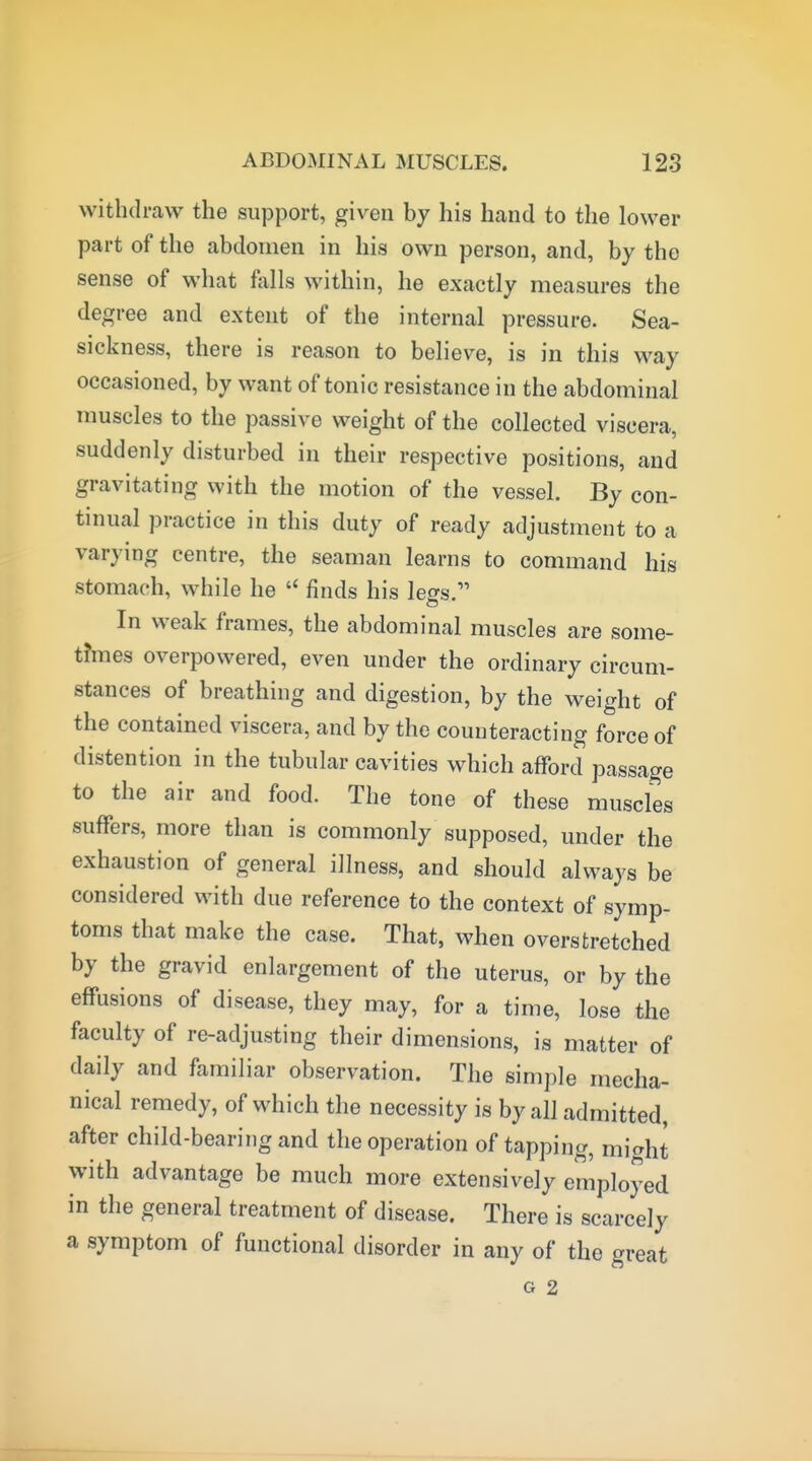 withdraw the support, given by his hand to the lower part of the abdomen in his own person, and, by the sense of what falls within, he exactly measures the degree and extent of the internal pressure. Sea- sickness, there is reason to believe, is in this way occasioned, by want of tonic resistance in the abdominal muscles to the passive weight of the collected viscera, suddenly disturbed in their respective positions, and gravitating with the motion of the vessel. By con- tinual practice in this duty of ready adjustment to a varying centre, the seaman learns to command his stomach, while he  finds his legs. In weak frames, the abdominal muscles are some- times overpowered, even under the ordinary circum- stances of breathing and digestion, by the weight of the contained viscera, and by the counteracting force of distention in the tubular cavities which afford passage to the air and food. The tone of these muscles suffers, more than is commonly supposed, under the exhaustion of general illness, and should always be considered with due reference to the context of symp- toms that make the case. That, when overstretched by the gravid enlargement of the uterus, or by the effusions of disease, they may, for a time, lose the faculty of re-adjusting their dimensions, is matter of daily and familiar observation. The simple mecha- nical remedy, of which the necessity is by all admitted, after child-bearing and the operation of tapping, miaht with advantage be much more extensively employed in the general treatment of disease. There is scarcely a symptom of functional disorder in any of the great