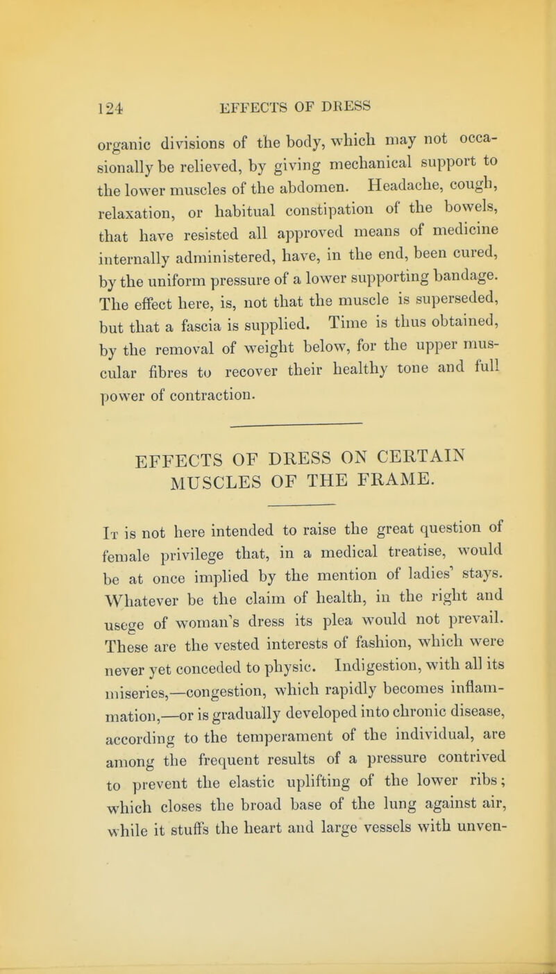 organic divisions of the body, which may not occa- sionally be relieved, by giving mechanical support to the lower muscles of the abdomen. Headache, cough, relaxation, or habitual constipation of the bowels, that have resisted all approved means of medicine internally administered, have, in the end, been cured, by the uniform pressure of a lower supporting bandage. The effect here, is, not that the muscle is superseded, but that a fascia is supplied. Time is thus obtained, by the removal of weight below, for the upper mus- cular fibres to recover their healthy tone and full power of contraction. EFFECTS OF DRESS ON CERTAIN MUSCLES OF THE FRAME. It is not here intended to raise the great question of female privilege that, in a medical treatise, would be at once implied by the mention of ladies' stays. Whatever be the claim of health, in the right and usege of woman s dress its plea would not prevail. These are the vested interests of fashion, which were never yet conceded to physic. Indigestion, with all its miseries,—congestion, which rapidly becomes inflam- mation,—or is gradually developed into chronic disease, according to the temperament of the individual, are among the frequent results of a pressure contrived to prevent the elastic uplifting of the lower ribs; which closes the broad base of the lung against air, while it stuffs the heart and large vessels with unven-