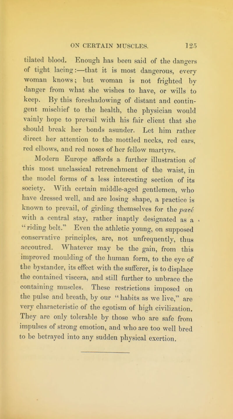 ON CERTAIN MUSCLES. tilated blood. Enough has been said of the dangers of tight lacing:—that it is most dangerous, every woman knows; but woman is not frighted by danger from Mdiat she wishes to have, or wills to keep. By this foreshadowing of distant and contin- gent mischief to the health, the physician would vainly hope to prevail with his fair client that she should break her bonds asunder. Let him rather direct her attention to the mottled necks, red ears, red elbows, and red noses of her fellow martyrs. Modern Europe affords a further illustration of this most unclassical retrenchment of the waist, in the model forms of a less interesting section of its society. With certain middle-aged gentlemen, who have dressed well, and are losing shape, a practice is known to prevail, of girding themselves for the pate with a central stay, rather inaptly designated as a »  riding belt. Even the athletic young, on supposed conservative principles, are, not unfrequently, thus accoutred. Whatever may be the gain, from this improved moulding of the human form, to the eye of the bystander, its effect with the sufFerer, is to displace the contained viscera, and still further to unbrace the containing muscles. These restrictions imposed on the pulse and breath, by our  habits as we live, are very characteristic of the egotism of high civilization. They are only tolerable by those who are safe from impulses of strong emotion, and who are too well bred to be betrayed into any sudden physical exertion.