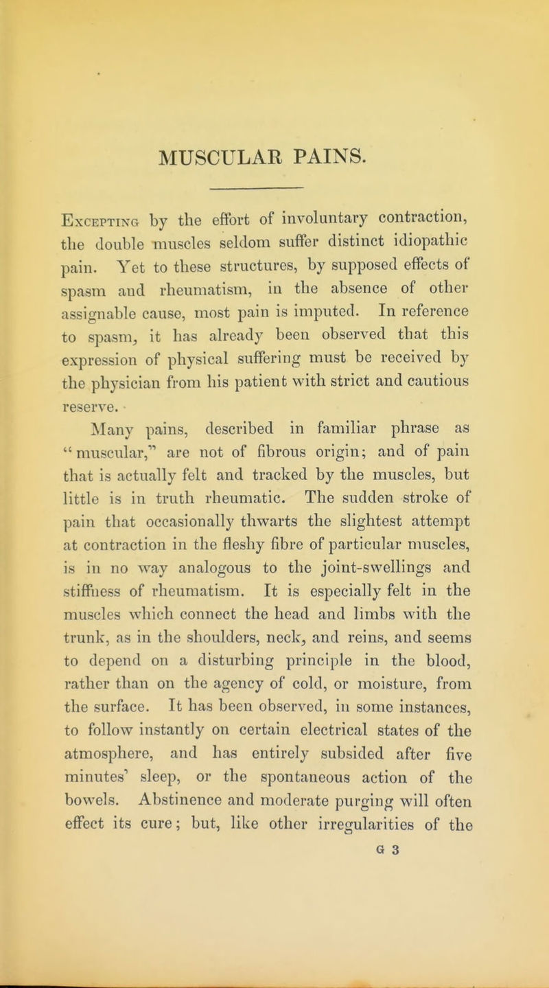 MUSCULAR PAINS. Excepting by the effort of involuntary contraction, the double muscles seldom suffer distinct idiopathic pain. Yet to these structures, by supposed effects of spasm and rheumatism, in the absence of other assignable cause, most pain is imputed. In reference to spasm^ it has already been observed that this expression of physical suffering must be received by the physician from his patient with strict and cautious reserve. Many pains, described in familiar phrase as muscular, are not of fibrous origin; and of pain that is actually felt and tracked by the muscles, but little is in truth rheumatic. The sudden stroke of pain that occasionally thwarts the slightest attempt at contraction in the fleshy fibre of particular muscles, is in no ^vay analogous to the joint-swellings and stiffness of rheumatism. It is especially felt in the muscles which connect the head and limbs with the trunk, as in the shoulders, neck, and reins, and seems to depend on a disturbing principle in the blood, rather than on the agency of cold, or moisture, from the surface. It has been observed, in some instances, to follow instantly on certain electrical states of the atmosphere, and has entirely subsided after five minutes'' sleep, or the spontaneous action of the bowels. Abstinence and moderate purging will often effect its cure; but, like other irregularities of the