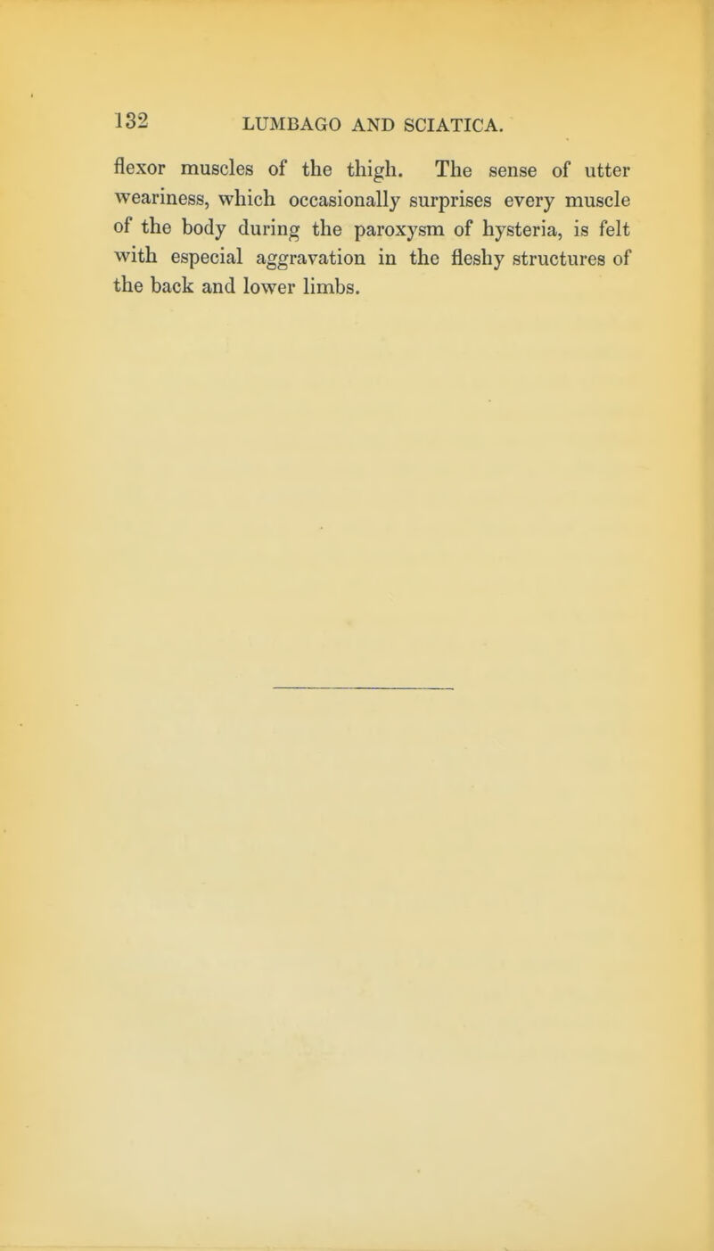 flexor muscles of the thigh. The sense of utter weariness, which occasionally surprises every muscle of the body during the paroxysm of hysteria, is felt with especial aggravation in the fleshy structures of the back and lower limbs.