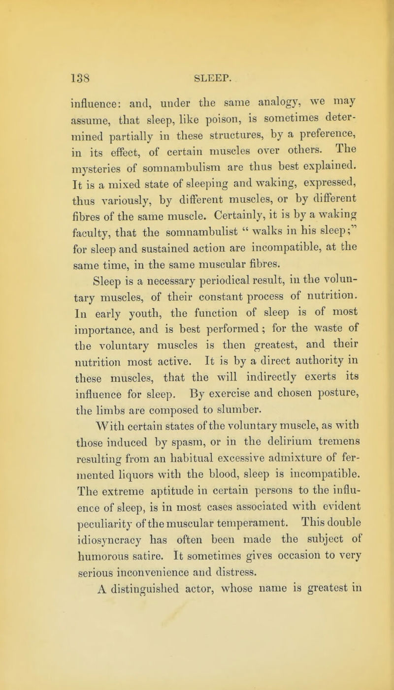 influence: and, under the same analogy, we may assume, that sleep, like poison, is sometimes deter- mined partially in these structures, by a preference, in its effect, of certain muscles over others. The mysteries of somnambulism are thus best explained. It is a mixed state of sleeping and waking, expressed, thus variously, by different muscles, or by different fibres of the same muscle. Certainly, it is by a waking faculty, that the somnambulist  walks in his sleep; for sleep and sustained action are incompatible, at the same time, in the same muscular fibres. Sleep is a necessary periodical result, in the volun- tary muscles, of their constant process of nutrition. In early youth, the function of sleep is of most importance, and is best performed; for the waste of tbe voluntary muscles is then greatest, and their nutrition most active. It is by a direct authority in these muscles, that the will indirectly exerts its influence for sleep. By exercise and chosen posture, the limbs are composed to slumber. With certain states of the voluntary muscle, as with those induced by spasm, or in the delirium tremens resulting from an habitual excessive admixture of fer- mented liquors with the blood, sleep is incompatible. The extreme aptitude in certain persons to the influ- ence of sleep, is in most cases associated with evident peculiarity of the muscular temperament. This double idiosyncracy has often been made the subject of humorous satire. It sometimes gives occasion to very serious inconvenience and distress. A distinguished actor, whose name is greatest in