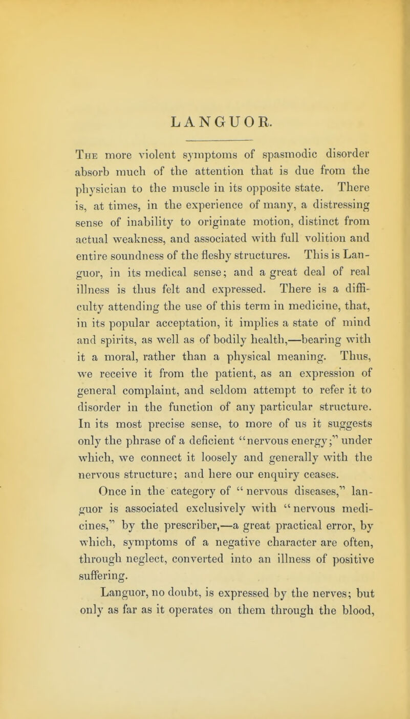 LANGUOR. The more violent symptoms of spasmodic disorder absorb much of the attention that is due from the physician to the muscle in its opposite state. There is, at times, in the experience of many, a distressing sense of inability to originate motion, distinct from actual weakness, and associated with full volition and entire soundness of the fleshy structures. This is Lan- guor, in its medical sense; and a great deal of real illness is thus felt and expressed. There is a diffi- culty attending the use of this term in medicine, that, in its popular acceptation, it implies a state of mind and spirits, as well as of bodily health,—bearing with it a moral, rather than a physical meaning. Thus, we receive it from the patient, as an expression of general complaint, and seldom attempt to refer it to disorder in the function of any particular structure. In its most precise sense, to more of us it suggests only the phrase of a deficient nervous energy;'''' under which, we connect it loosely and generally with the nervous structure; and here our enquiry ceases. Once in the category of  nervous diseases, lan- guor is associated exclusively with nervous medi- cines, by the prescriber,—a great practical error, by which, symptoms of a negative character are often, through neglect, converted into an illness of positive suffering. Languor, no doubt, is expressed by the nerves; but only as far as it operates on them through the blood,