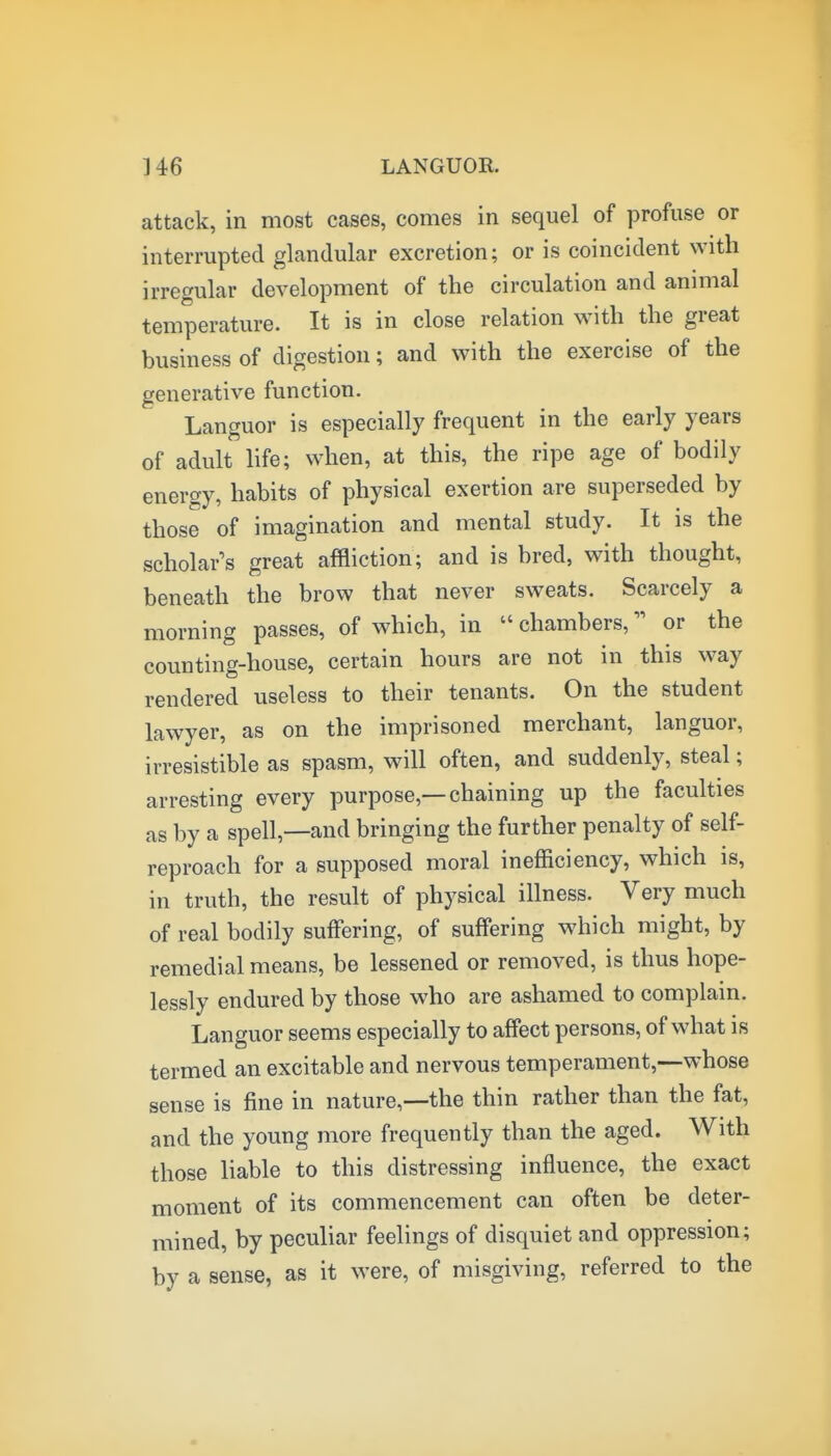 attack, in most cases, comes in sequel of profuse or interrupted glandular excretion; or is coincident with irregular development of the circulation and animal temperature. It is in close relation with the great business of digestion; and with the exercise of the generative function. Languor is especially frequent in the early years of adult life; when, at this, the ripe age of bodily energy, habits of physical exertion are superseded by those of imagination and mental study. It is the scholar's great affliction; and is bred, with thought, beneath the brow that never sweats. Scarcely a morning passes, of which, in  chambers, or the counting-house, certain hours are not in this way rendered useless to their tenants. On the student lawyer, as on the imprisoned merchant, languor, irresistible as spasm, will often, and suddenly, steal; arresting every purpose,—chaining up the faculties as by a spell,—and bringing the further penalty of self- reproach for a supposed moral inefficiency, which is, in truth, the result of physical illness. Very much of real bodily suffering, of suffering which might, by remedial means, be lessened or removed, is thus hope- lessly endured by those who are ashamed to complain. Languor seems especially to affect persons, of what is termed an excitable and nervous temperament,—whose sense is fine in nature,—the thin rather than the fat, and the young more frequently than the aged. With those liable to this distressing influence, the exact moment of its commencement can often be deter- mined, by peculiar feelings of disquiet and oppression; by a sense, as it were, of misgiving, referred to the