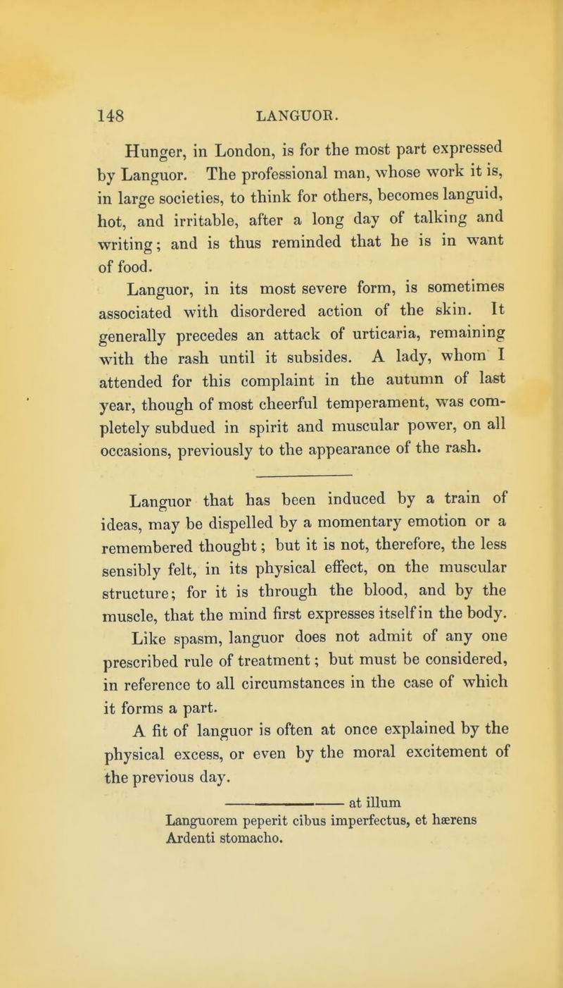 Hunger, in London, is for the most part expressed by Languor. The professional man, whose work it is, in large societies, to think for others, becomes languid, hot, and irritable, after a long day of talking and writing; and is thus reminded that he is in want of food. Languor, in its most severe form, is sometimes associated with disordered action of the skin. It generally precedes an attack of urticaria, remaining with the rash until it subsides. A lady, whom I attended for this complaint in the autumn of last year, though of most cheerful temperament, was com- pletely subdued in spirit and muscular power, on all occasions, previously to the appearance of the rash. Languor that has been induced by a train of ideas, may be dispelled by a momentary emotion or a remembered thought; but it is not, therefore, the less sensibly felt, in its physical effect, on the muscular structure; for it is through the blood, and by the muscle, that the mind first expresses itself in the body. Like spasm, languor does not admit of any one prescribed rule of treatment; but must be considered, in reference to all circumstances in the case of which it forms a part. A fit of languor is often at once explained by the physical excess, or even by the moral excitement of the previous day. ———— at ilium Languorem peperit cibus imperfectus, et hserens Ardenti stomacho.