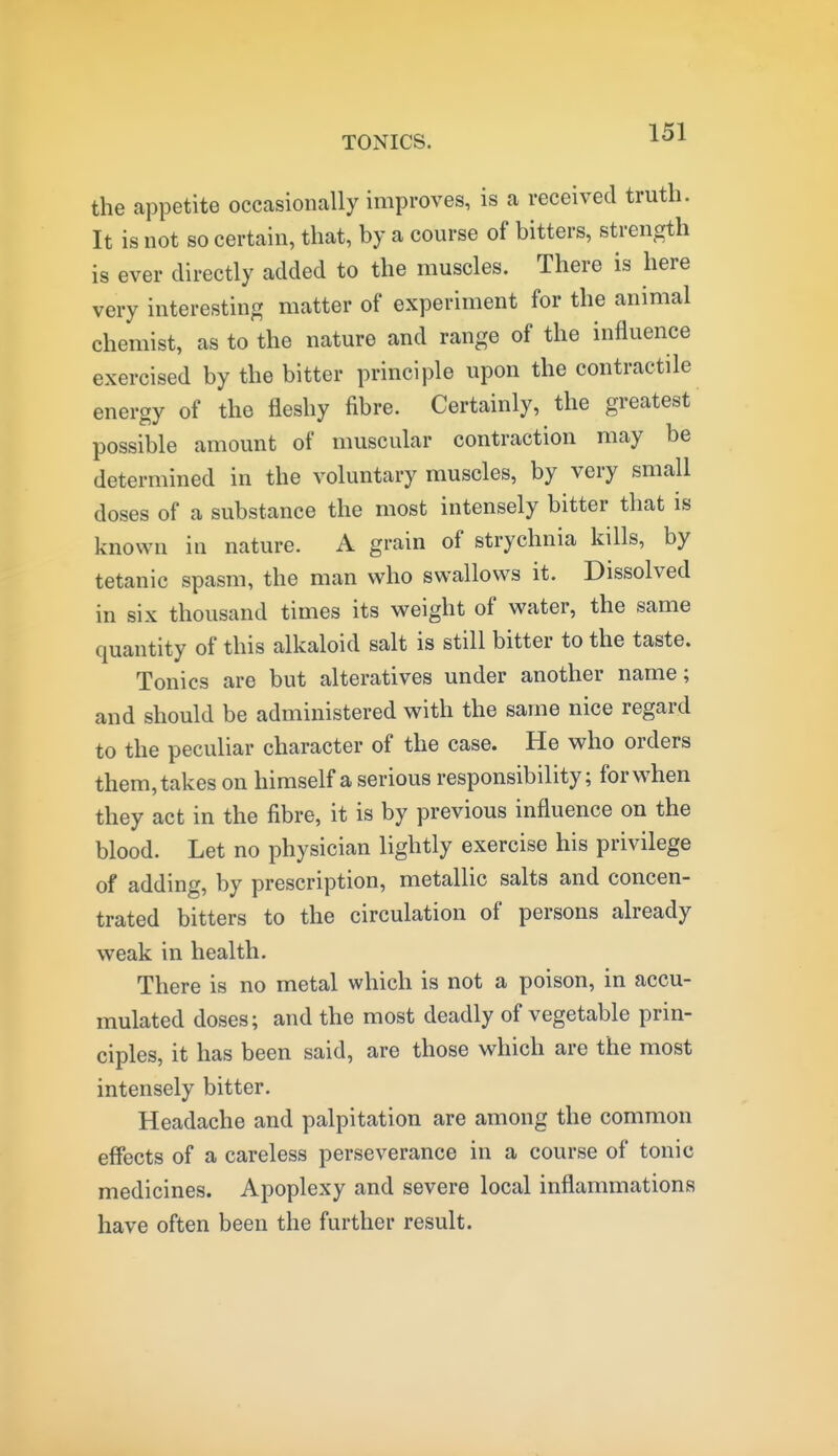 the appetite occasioiically improves, is a received truth. It is not so certain, that, by a course of bitters, strength is ever directly added to the muscles. There is here very interesting matter of experiment for the animal chemist, as to the nature and range of the influence exercised by the bitter principle upon the contractile energy of the fleshy fibre. Certainly, the greatest possible amount of muscular contraction may be determined in the voluntary muscles, by very small doses of a substance the most intensely bitter that is known in nature. A grain of strychnia kills, by tetanic spasm, the man who swallows it. Dissolved in six thousand times its weight of water, the same quantity of this alkaloid salt is still bitter to the taste. Tonics are but alteratives under another name; and should be administered with the same nice regard to the peculiar character of the case. He who orders them, takes on himself a serious responsibility; for when they act in the fibre, it is by previous influence on the blood. Let no physician lightly exercise his privilege of adding, by prescription, metallic salts and concen- trated bitters to the circulation of persons already weak in health. There is no metal which is not a poison, in accu- mulated doses; and the most deadly of vegetable prin- ciples, it has been said, are those which are the most intensely bitter. Headache and palpitation are among the common effects of a careless perseverance in a course of tonic medicines. Apoplexy and severe local inflammations have often been the further result.