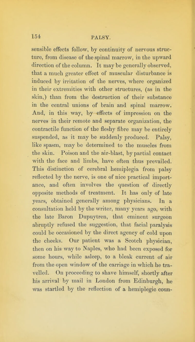 sensible effects follow, by continuity of nervous struc- ture, from disease of the spinal marrow, in the upward direction of the column. It may be generally observed, that a much greater effect of muscular disturbance is induced by irritation of the nerves, where organized in their extremities with other structures, (as in the skin,) than from the destruction of their substance in the central unions of brain and spinal marrow. And, in this way, by effects of impression on the nerves in their remote and separate organization, the contractile function of the fleshy fibre may be entirely suspended, as it may be suddenly produced. Palsy, like spasm, may be determined to the muscles from the skin. Poison and the air-blast, by partial contact with the face and limbs, have often thus prevailed. This distinction of cerebral hemiplegia from palsy reflected by the nerve, is one of nice practical import- ance, and often involves the question of directly opposite methods of treatment. It has only of late years, obtained generally among physicians. In a consultation held by the writer, many years ago, with the late Baron Dupuytren, that eminent surgeon abruptly refused the suggestion, that facial paralysis could be occasioned by the direct agency of cold upon the cheeks. Our patient was a Scotch physician, then on his way to Naples, who had been exposed for some hours, while asleep, to a bleak current of air from the open window of the carriage in which he tra- velled. On proceeding to shave himself, shortly after his arrival by mail in London from Edinburgh, he was startled by the reflection of a hemiplegic coun-