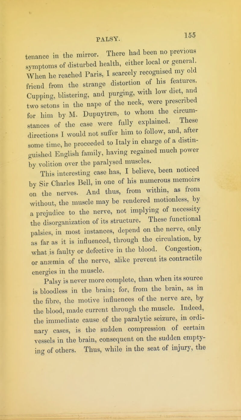 tenance in the mirror. There had been no previous symptoms of disturbed health, either local or general When he reached Paris, I scarcely recognised my old friend from the strange distortion of his features Cupping, blistering, and purging, with low diet, and two setons in the nape of the neck, were prescribed for him by M. Dupuytren, to whom the circum- stances of the case were fully explained. These directions I would not suffer him to follow, and, after some time, he proceeded to Italy in charge of a distin- guished English family, having regained much power by volition over the paralysed muscles. This interesting case has, I believe, been noticed by Sir Charles Bell, in one of his numerous memoirs on the nerves. And thus, from within, as from without, the muscle may be rendered motionless, by a prejudice to the nerve, not implying of necessity the disorganization of its structure. These functional palsies, in most instances, depend on the nerve, only as far as it is influenced, through the circulation, by what is faulty or defective in the blood. Congestion, or anc^mia of the nerve, alike prevent its contractile energies in the muscle. Palsy is never more complete, than when its source is bloodless in the brain; for, from the brain, as in the fibre, the motive influences of the nerve are, by the blood, made current through the muscle. Indeed, the immediate cause of the paralytic seizure, in ordi- nary cases, is the sudden compression of certain vessels in the brain, consequent on the sudden empty- ing of others. Thus, while in the seat of injury, the