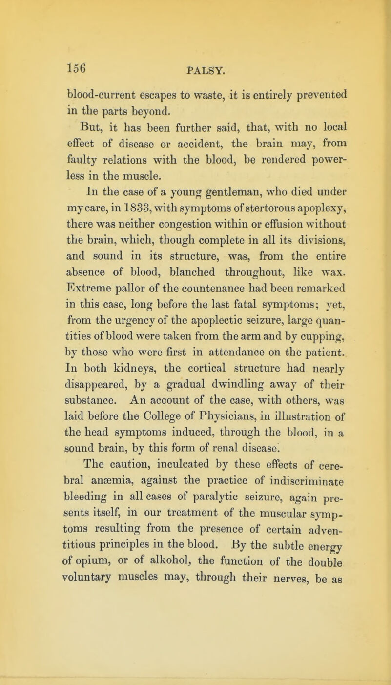 blood-current escapes to waste, it is entirely prevented in the parts beyond. But, it has been further said, that, with no local eflfect of disease or accident, the brain may, from faulty relations with the blood, be rendered power- less in the muscle. In the case of a young gentleman, who died under my care, in 1833, with symptoms of stertorous apoplexy, there was neither congestion within or effusion without the brain, which, though complete in all its divisions, and sound in its structure, was, from the entire absence of blood, blanched throughout, like wax. Extreme pallor of the countenance had been remarked in this case, long before the last fatal symptoms; yet, from the urgency of the apoplectic seizure, large quan- tities of blood were taken from the arm and by cupping, by those who were first in attendance on the patient. In both kidneys, the cortical structure had nearly disappeared, by a gradual dwindling away of their substance. An account of the case, with others, was laid before the College of Physicians, in illustration of the head symptoms induced, through the blood, in a sound brain, by this form of renal disease. The caution, inculcated by these effects of cere- bral anaemia, against the practice of indiscriminate bleeding in all cases of paralytic seizure, again pre- sents itself, in our treatment of the muscular symp- toms resulting from the presence of certain adven- titious principles in the blood. By the subtle energy of opium, or of alkohol, the function of the double voluntary muscles may, through their nerves, be as