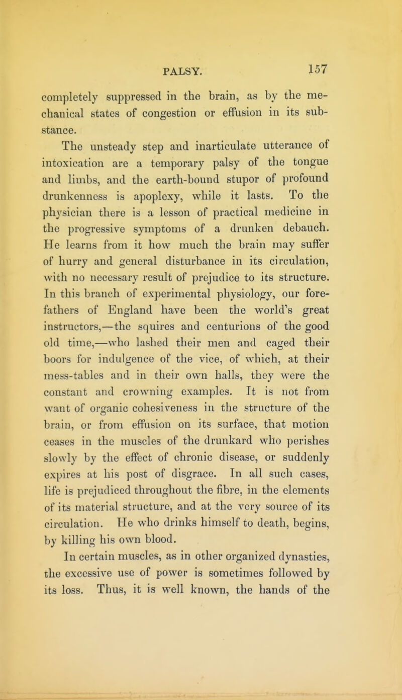 completely suppressed in the brain, as by the me- chanical states of congestion or effusion in its sub- stance. The unsteady step and inarticulate utterance of intoxication are a temporary palsy of the tongue and limbs, and the earth-bound stupor of profound drunkenness is apoplexy, while it lasts. To the physician there is a lesson of practical medicine in the progressive symptoms of a drunken debauch. He learns from it how much the brain may suffer of hurry and general disturbance in its circulation, with no necessary result of prejudice to its structure. In this branch of experimental physiology, our fore- fathers of England have been the world's great instructors,—the squires and centurions of the good old time,—who lashed their men and caged their boors for indulgence of the vice, of which, at their mess-tables and in their own halls, they were the constant and crowning examples. It is not from want of organic cohesiveness in the structure of the brain, or from effusion on its surface, that motion ceases in the muscles of the drunkard who perishes slowly by the effect of chronic disease, or suddenly expires at his post of disgrace. In all such cases, life is prejudiced throughout the fibre, in the elements of its material structure, and at the very source of its circulation. He who drinks himself to death, begins, by killing his own blood. In certain muscles, as in other organized dynasties, the excessive use of power is sometimes followed by its loss. Thus, it is well known, the hands of the