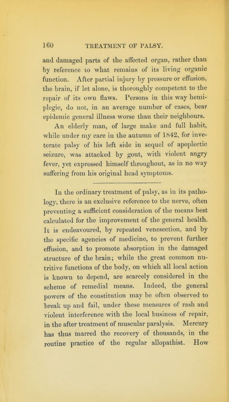 and damaged parts of the affected organ, rather than by reference to what remains of its living organic function. After partial injury by pressure or effusion, the brain, if let alone, is thoroughly competent to the repair of its own flaws. Persons in this way hemi- plegic, do not, in an average number of cases, bear epidemic general illness worse than their neighbours. An elderly man, of large make and full habit, while under my care in the autumn of 1S42, for inve- terate palsy of his left side in sequel of apoplectic seizure, was attacked by gout, with violent angry fever, yet expressed himself throughout, as in no w^ay suffering from his original head symptoms. In the ordinary treatment of palsy, as in its patho- logy, there is an exclusive reference to the nerve, often preventing a sufficient consideration of the means best calculated for the improvement of the general health. It is endeavoured, by repeated venesection, and by the specific agencies of medicine, to prevent further effusion, and to promote absorption in the damaged structure of the brain; while the great common nu- tritive functions of the body, on which all local action is known to depend, are scarcely considered in the scheme of remedial means. Indeed, the general powers of the constitution may be often observed to break up and fail, under these measures of rash and violent interference with the local business of repair, in the after treatment of muscular paralysis. Mercury has thus marred the recovery of thousands, in the routine practice of the regular allopathist. How