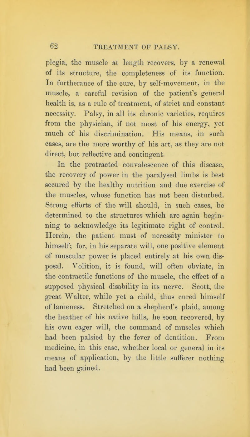 plegia, the muscle at length recovers, by a renewal of its structure, the completeness of its function. In furtherance of the cure, by self-movement, in the muscle, a careful revision of the patient's general health is, as a rule of treatment, of strict and constant necessity. Palsy, in all its chronic varieties, requires from the physician, if not most of his energy, yet much of his discrimination. His means, in such cases, are the more vrorthy of his art, as they are not direct, but reflective and contingent. In the protracted convalescence of this disease, the recovery of power in the paralysed limbs is best secured by the healthy nutrition and due exercise of the muscles, whose function has not been disturbed. Strong efforts of the will should, in such cases, be determined to the structures which are again begin- ning to acknowledge its legitimate right of control. Herein, the patient must of necessity minister to himself; for, in his separate will, one positive element of muscular power is placed entirely at his own dis- posal. Volition, it is found, will often obviate, in the contractile functions of the muscle, the effect of a supposed physical disability in its nerve. Scott, the great Walter, while yet a child, thus cured himself of lameness. Stretched on a shepherd's plaid, among the heather of his native hills, he soon recovered, by his own eager will, the command of muscles which had been palsied by the fever of dentition. From medicine, in this case, whether local or general in its means of application, by the little sufferer nothing had been gained.