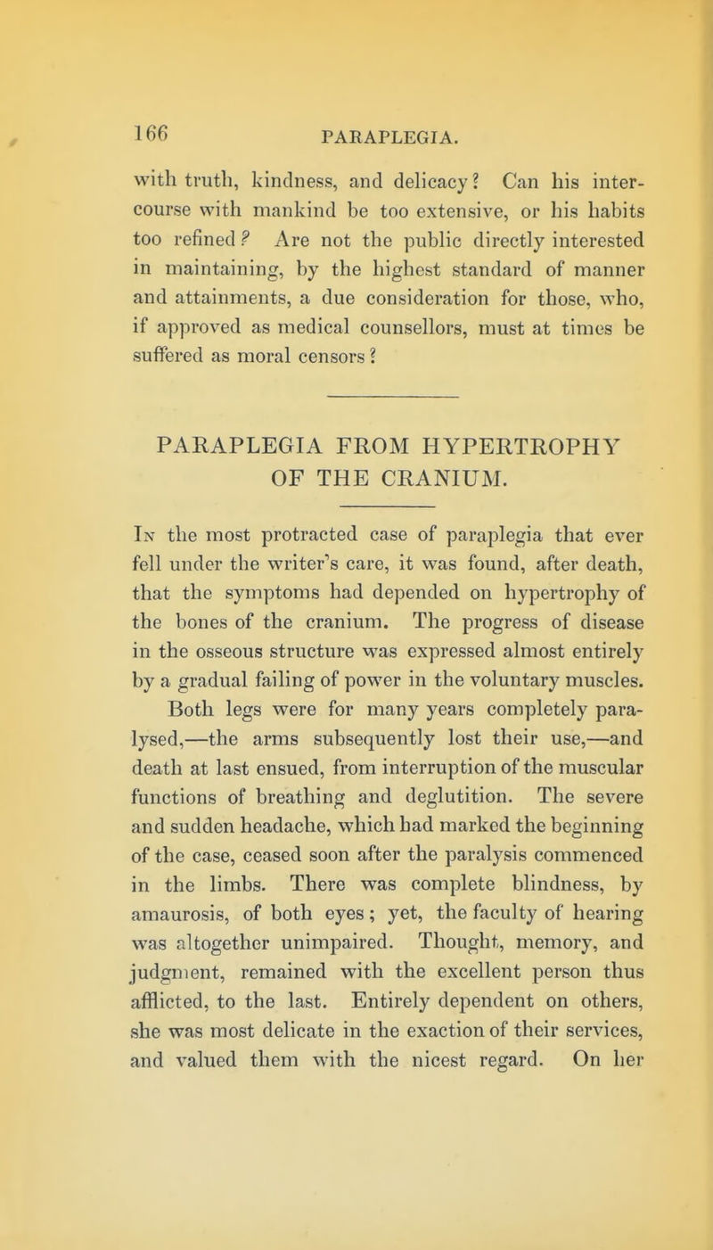 with truth, kindness, and delicacy ? Can his inter- course with mankind be too extensive, or his habits too refined ? Are not the public directly interested in maintaining, by the highest standard of manner and attainments, a due consideration for those, who, if approved as medical counsellors, must at times be suffered as moral censors ? PARAPLEGIA FROM HYPERTROPHY OF THE CRANIUM. In the most protracted case of paraplegia that ever fell under the writer's care, it was found, after death, that the symptoms had depended on hypertrophy of the bones of the cranium. The progress of disease in the osseous structure was expressed almost entirely by a gradual failing of power in the voluntary muscles. Both legs were for many years completely para- lysed,—the arms subsequently lost their use,—and death at last ensued, from interruption of the muscular functions of breathing and deglutition. The severe and sudden headache, which had marked the beginning of the case, ceased soon after the paralysis commenced in the limbs. There was complete blindness, by amaurosis, of both eyes; yet, the faculty of hearing was altogether unimpaired. Thought, memory, and judgment, remained with the excellent person thus afflicted, to the last. Entirely dependent on others, she was most delicate in the exaction of their services, and valued them with the nicest regard. On her